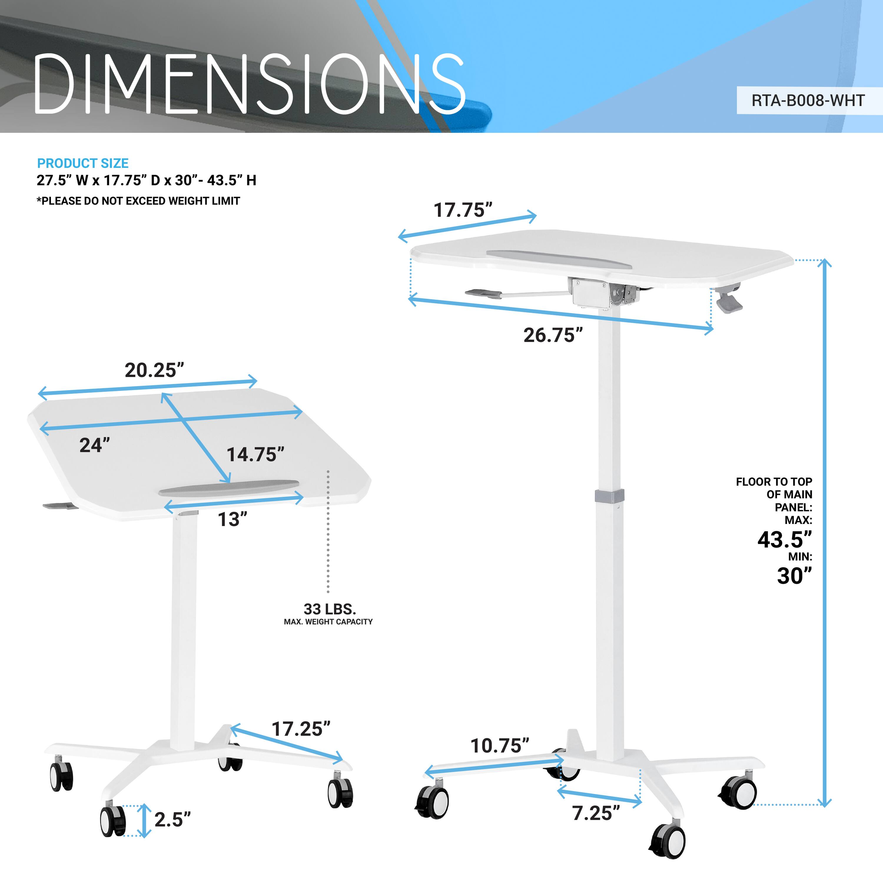 DIMENSIONS  
RTA-B008-WHT  

PRODUCT SIZE  
27.5" W x 17.75" D x 30"-43.5" H  
*PLEASE DO NOT EXCEED WEIGHT LIMIT  

- 20.25"  
- 24"  
- 14.75"  
- 13"  
- 26.75"  
- 17.25"  
- 10.75"  
- 7.25"  
- 2.5"  

FLOOR TO TOP OF MAIN PANEL:  
MAX: 43.5"  
MIN: 30"  

33 LBS. MAX. WEIGHT CAPACITY