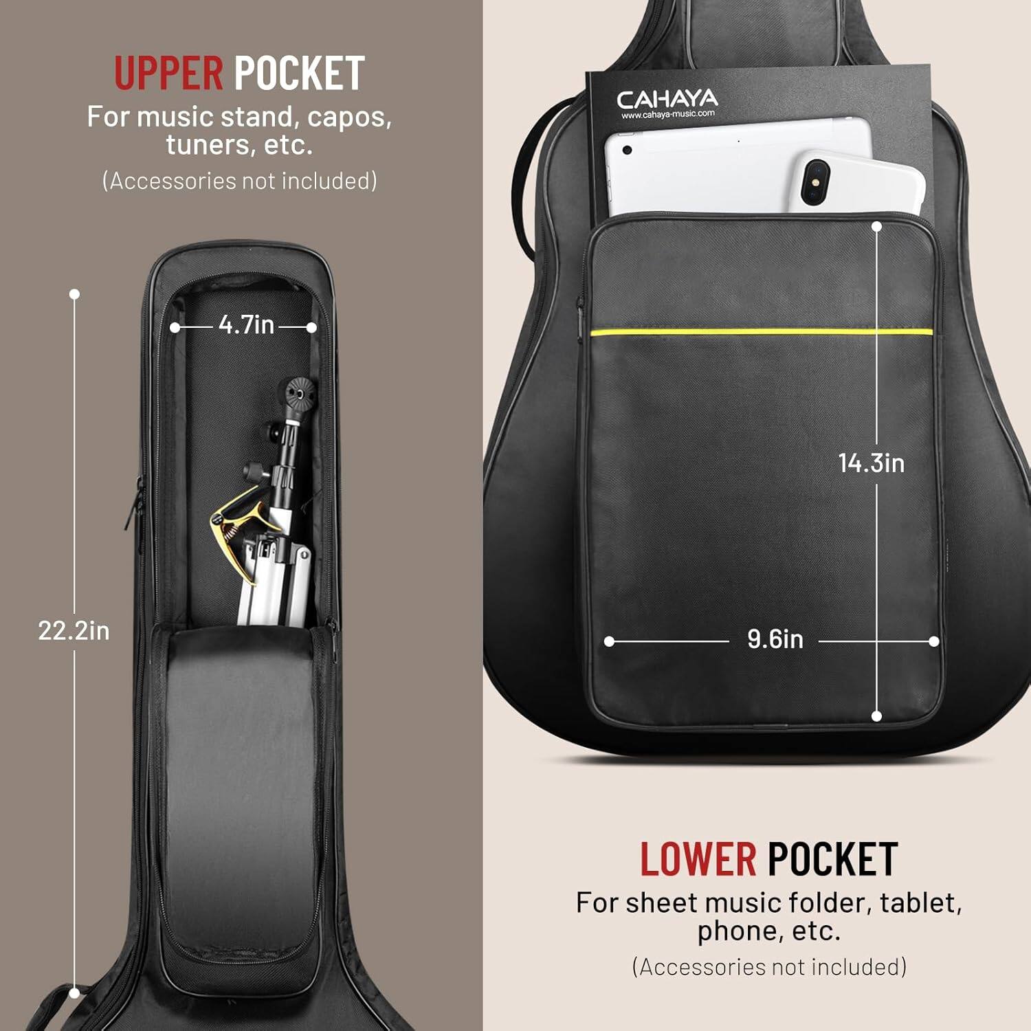 UPPER POCKET  
For music stand, capos, tuners, etc.  
(Accessories not included)  

CAHAYA  
www.cahaya-music.com  

4.7in  
14.3in  
22.2in  
9.6in  

LOWER POCKET  
For sheet music folder, tablet, phone, etc.  
(Accessories not included)