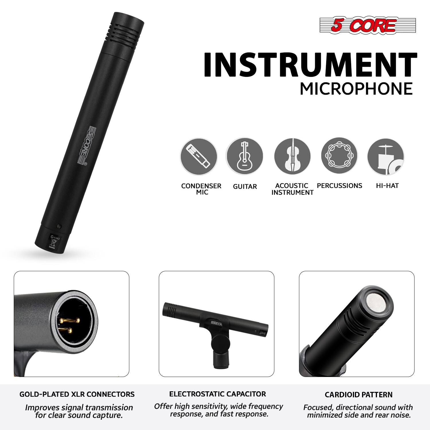 5 CORE INSTRUMENT MICROPHONE

- CONDENSER MIC
- GUITAR
- ACOUSTIC INSTRUMENT
- PERCUSSIONS
- HI-HAT

GOLD-PLATED XLR CONNECTORS
Improves signal transmission for clear sound capture.

ELECTROSTATIC CAPACITOR
Offers high sensitivity, wide frequency response, and fast response.

CARDIOID PATTERN
Focused, directional sound with minimized side and rear noise.