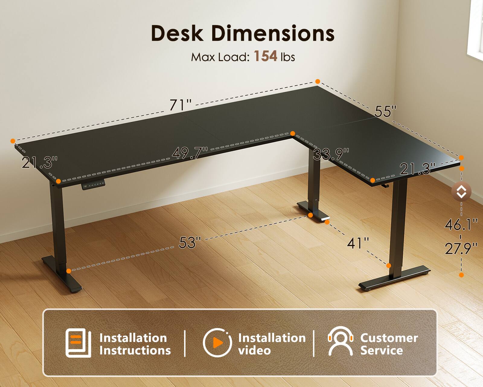 Desk Dimensions  
Max Load: 154 lbs  
71" x 55"  
21.3"  
49.7" x 33.9" x 21.3"  
53" x 41"  
46.1" - 27.9"  

Installation Instructions | Installation video | Customer Service