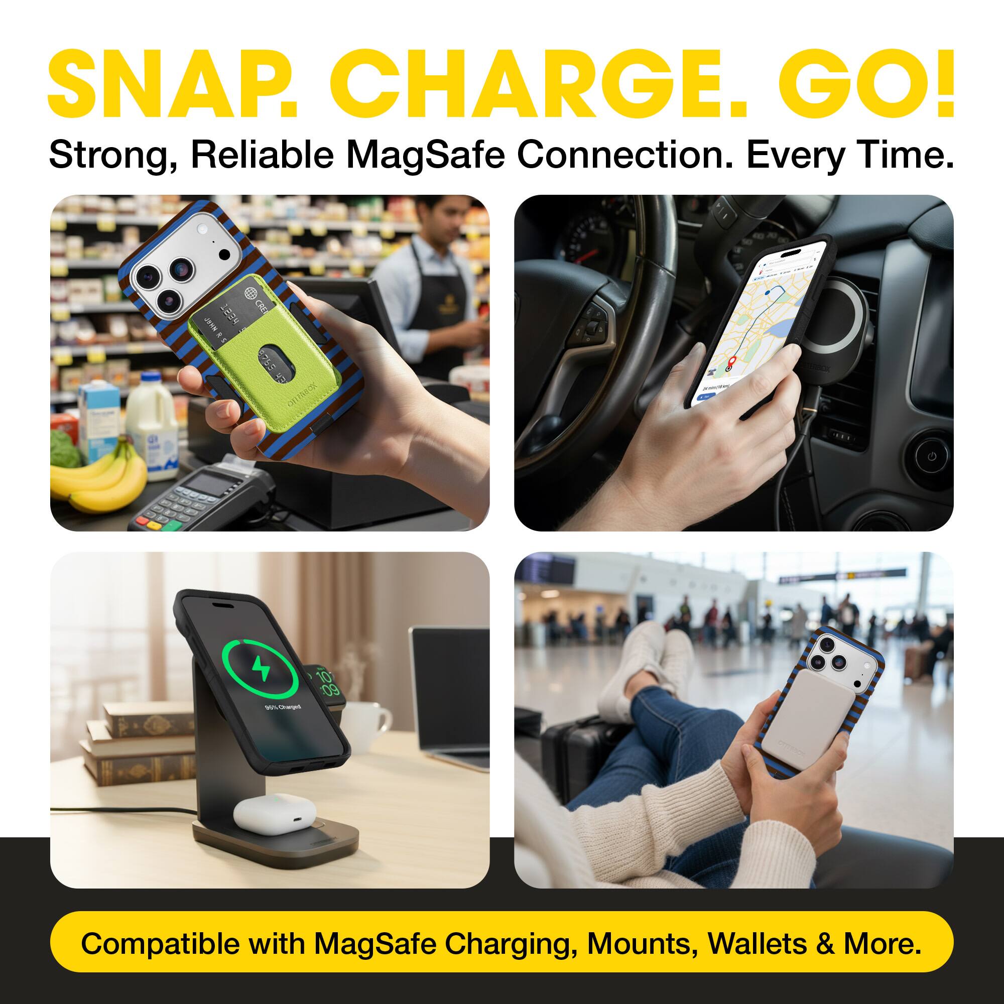 SNAP. CHARGE. GO!  
Strong, Reliable MagSafe Connection. Every Time.  
Compatible with MagSafe Charging, Mounts, Wallets & More.