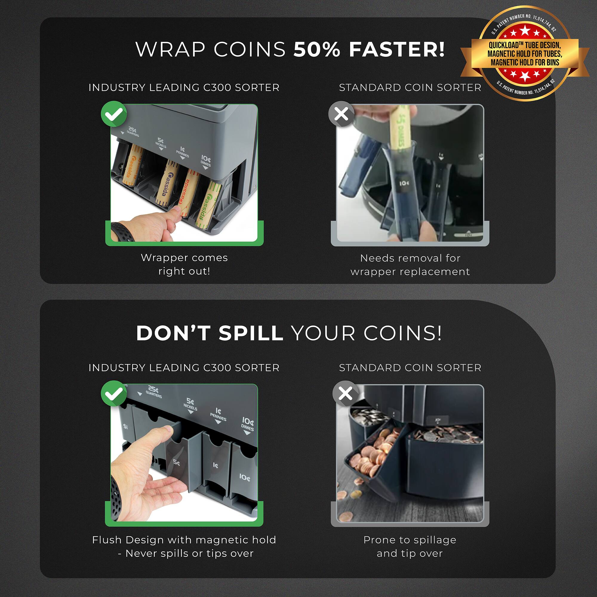 **Wrap Coins 50% Faster!**

- **Industry Leading C300 Sorter**
  - Wrapper comes right out!

- **Standard Coin Sorter**
  - Needs removal for wrapper replacement

**Don't Spill Your Coins!**

- **Industry Leading C300 Sorter**
  - Flush Design with magnetic hold - Never spills or tips over

- **Standard Coin Sorter**
  - Prone to spillage and tip over

**QuickLoad Tube Design, Wrap Coins 50% Faster!**
- Magnetic Hold for Tubes, Magnetic Hold for Bins
- Industry Leading C300 Sorter Standard Coin Sorter