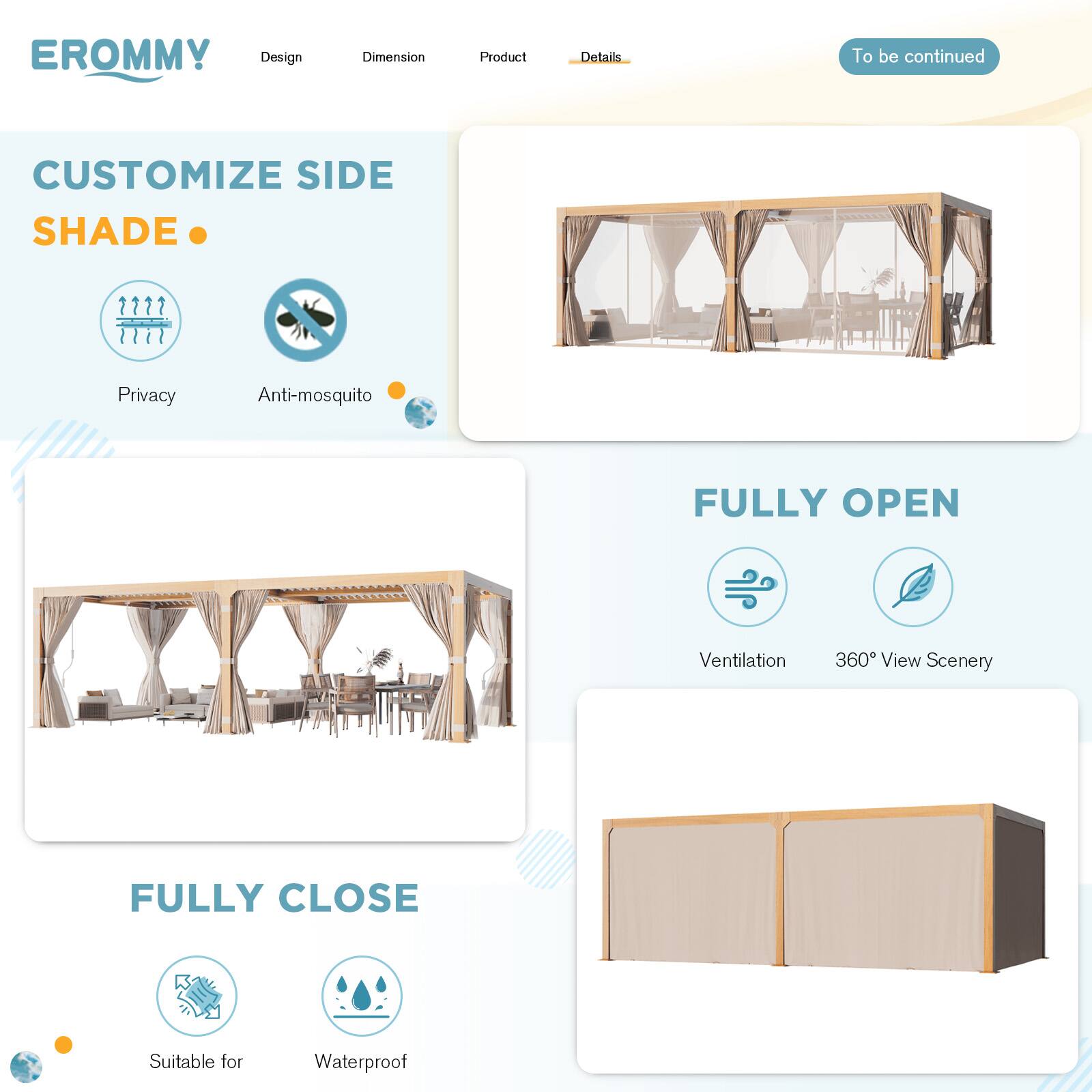 EROMMY

Design | Dimension | Product | Details

To be continued

CUSTOMIZE SIDE SHADE

- Privacy
- Anti-mosquito

FULLY OPEN

- Ventilation
- 360° View Scenery

FULLY CLOSE

- Suitable for
- Waterproof