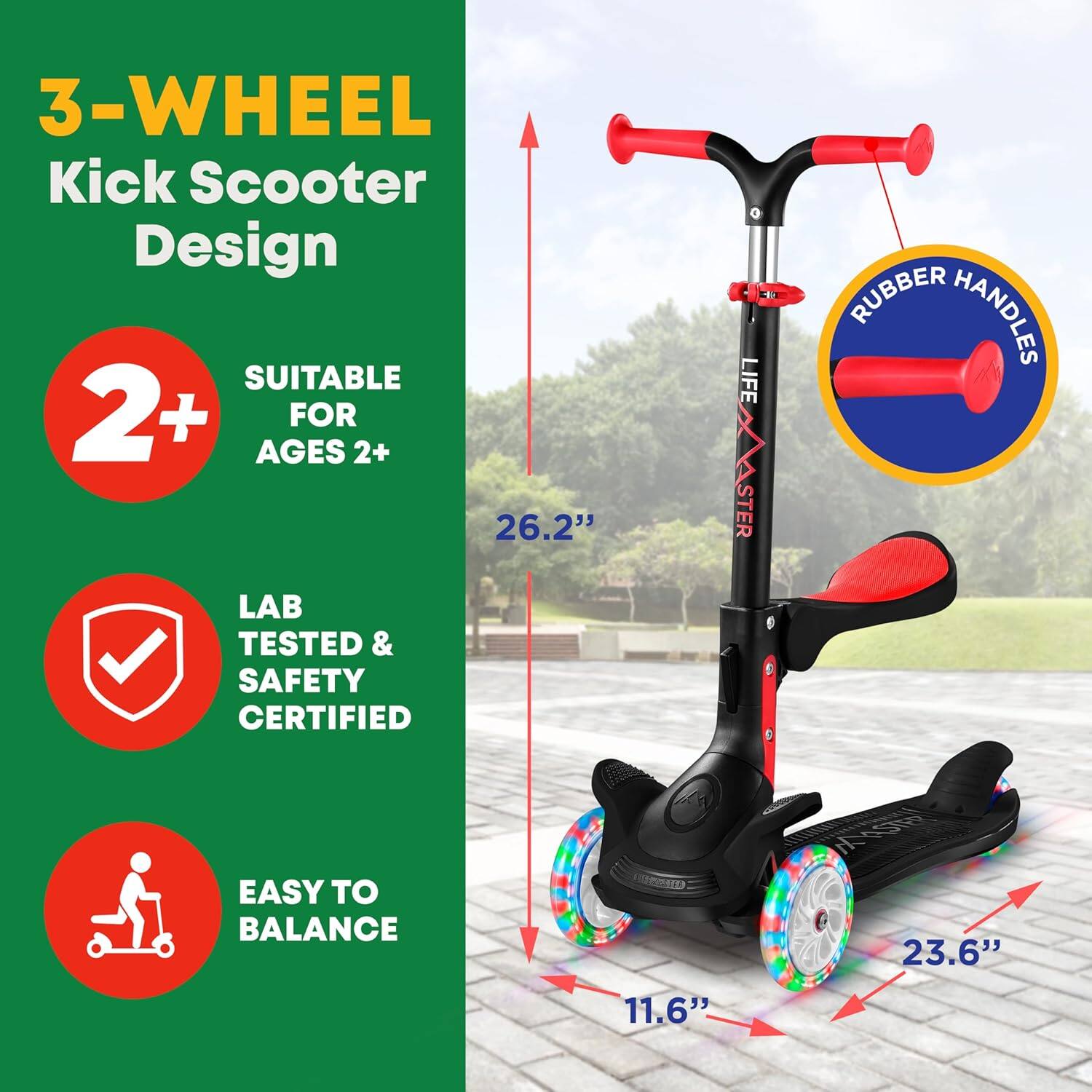 3-WHEEL Kick Scooter Design

SUITABLE FOR AGES 2+

LAB TESTED & SAFETY CERTIFIED

EASY TO BALANCE

RUBBER HANDLES

26.2"

23.6"

11.6"