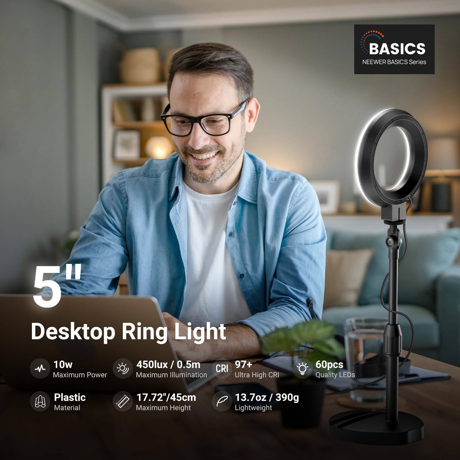 BASICS NEEWER BASICS Series 5" Desktop Ring Light  
- 10w Maximum Power  
- 450lux / 0.5m  
- CRI 97+  
- 60pcs Quality LEDs  
- Plastic Material  
- 17.72"/45cm Maximum Height  
- 13.7oz / 390g Lightweight
