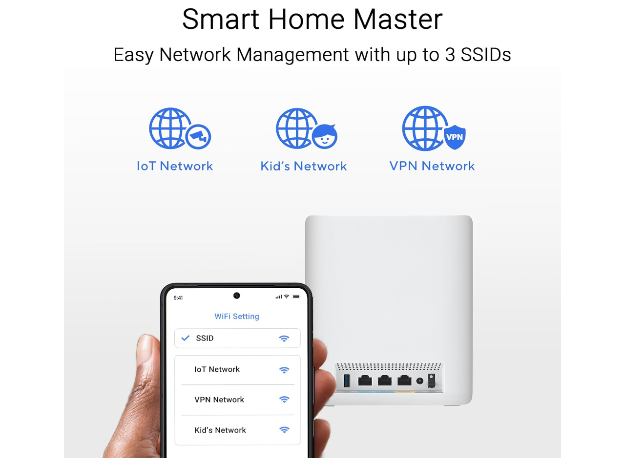 Smart Home Master  
Easy Network Management with up to 3 SSIDs  

IoT Network  
Kid's Network  
VPN Network  

WiFi Setting  
SSID  
IoT Network  
VPN Network  
Kid's Network
