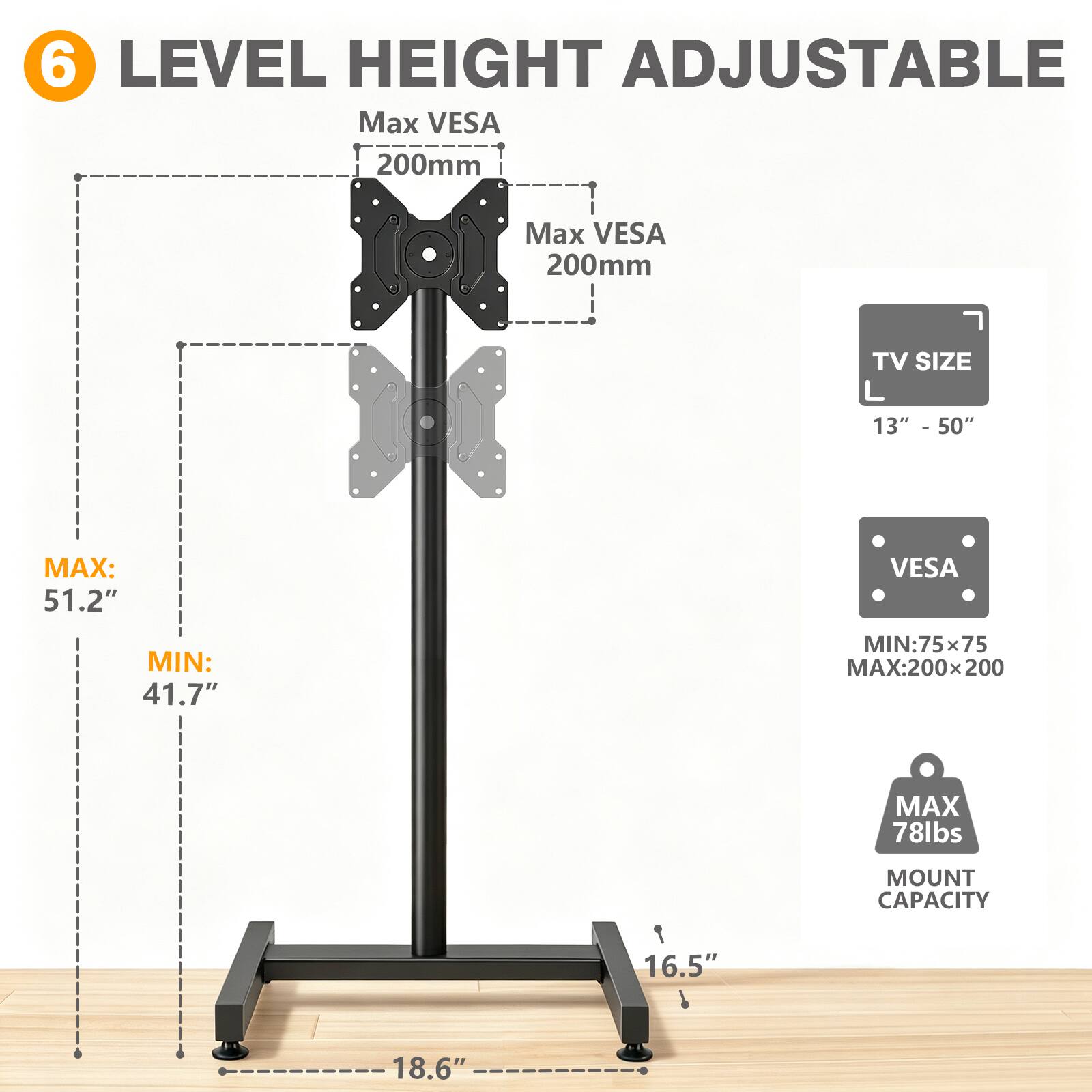 6 LEVEL HEIGHT ADJUSTABLE

Max VESA 200mm

TV SIZE L 13" - 50"

MAX: 51.2"
MIN: 41.7"

VESA
MIN: 75x75
MAX: 200x200

MAX 78lbs
MOUNT CAPACITY

16.5"
18.6"