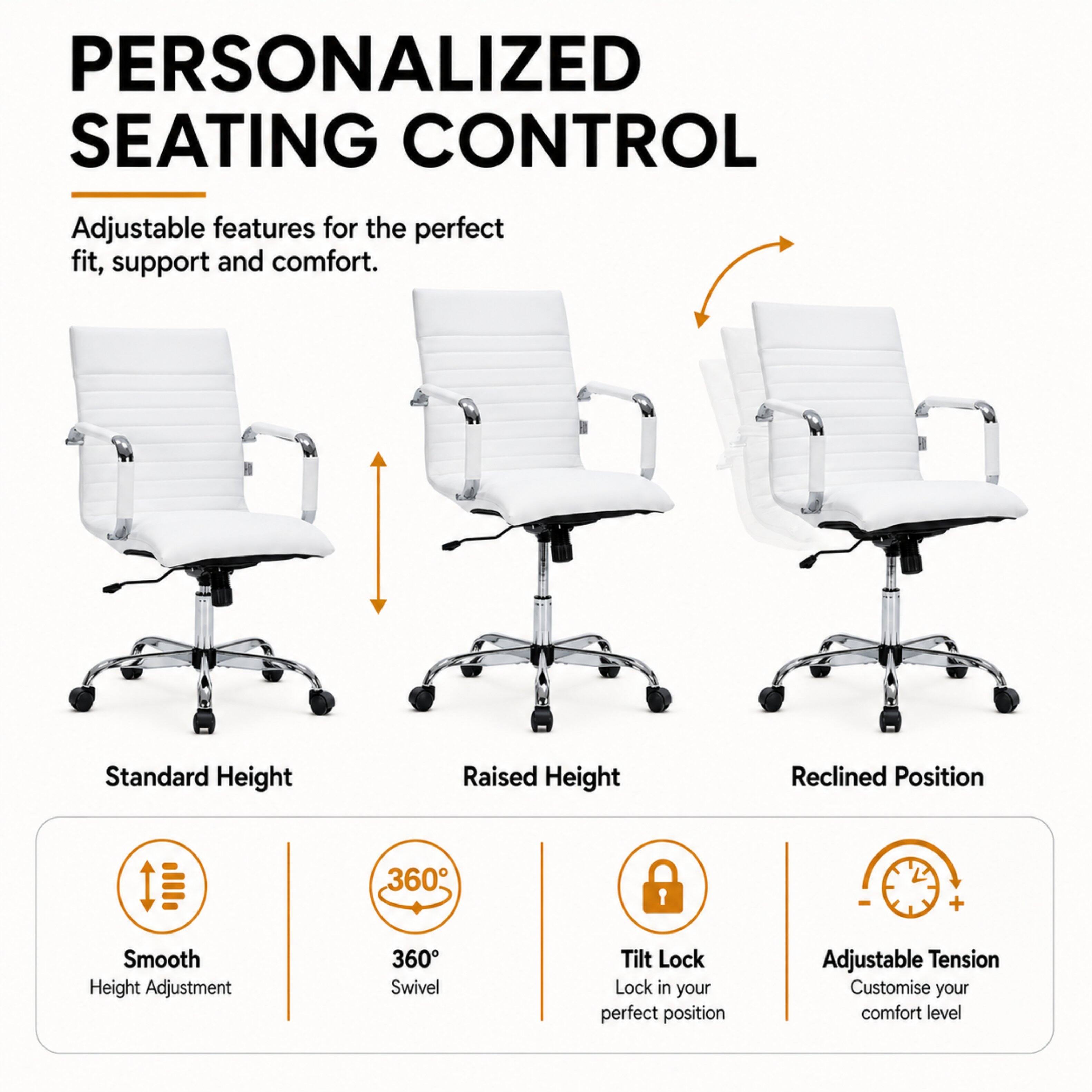 PERSONALIZED SEATING CONTROL

Adjustable features for the perfect fit, support and comfort.

Standard Height
Raised Height
Reclined Position

Smooth Height Adjustment
360° Swivel
Tilt Lock Lock in your perfect position
Adjustable Tension Customise your comfort level