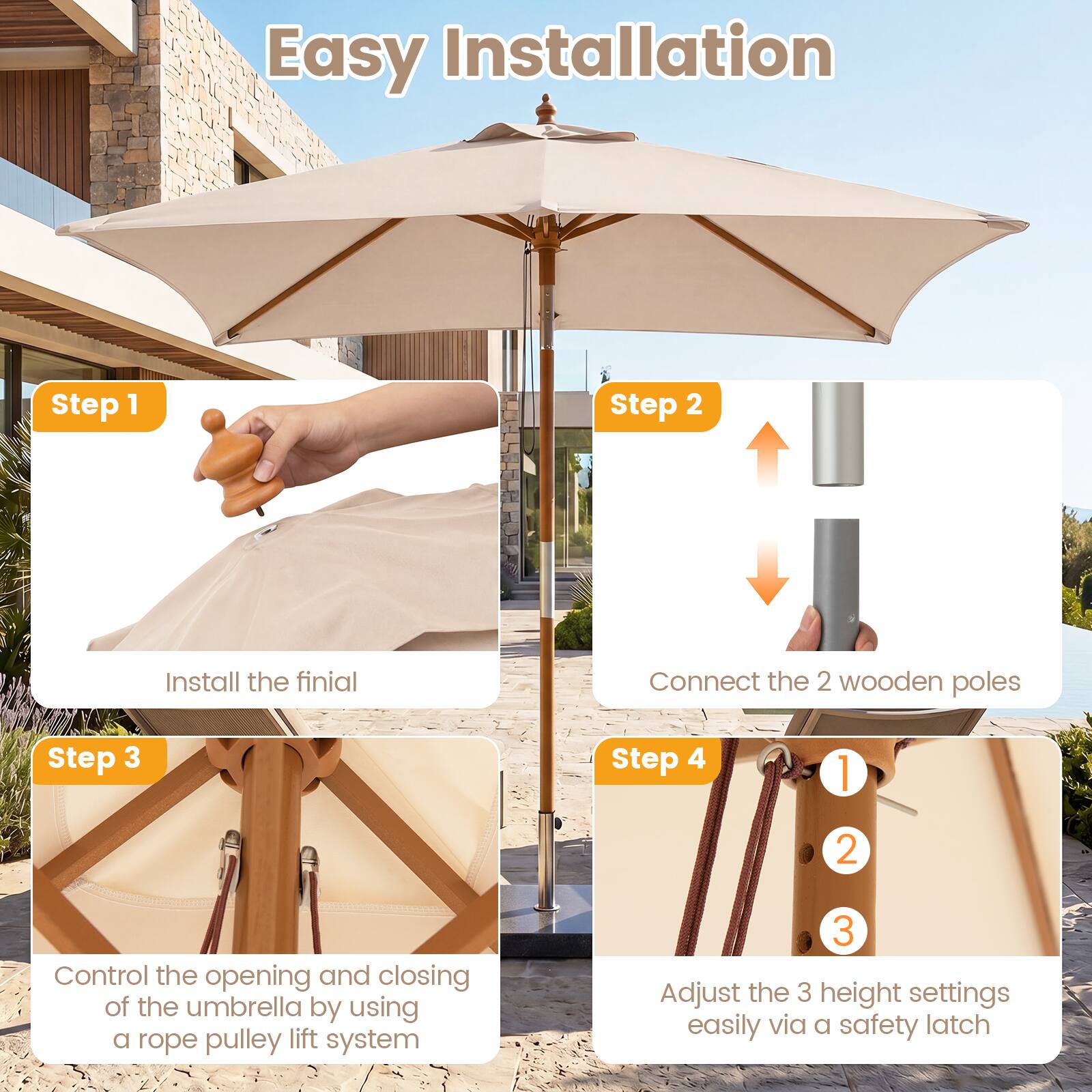 Easy Installation

Step 1: Install the finial

Step 2: Connect the 2 wooden poles

Step 3: Control the opening and closing of the umbrella by using a rope pulley lift system

Step 4: Adjust the 3 height settings easily via a safety latch