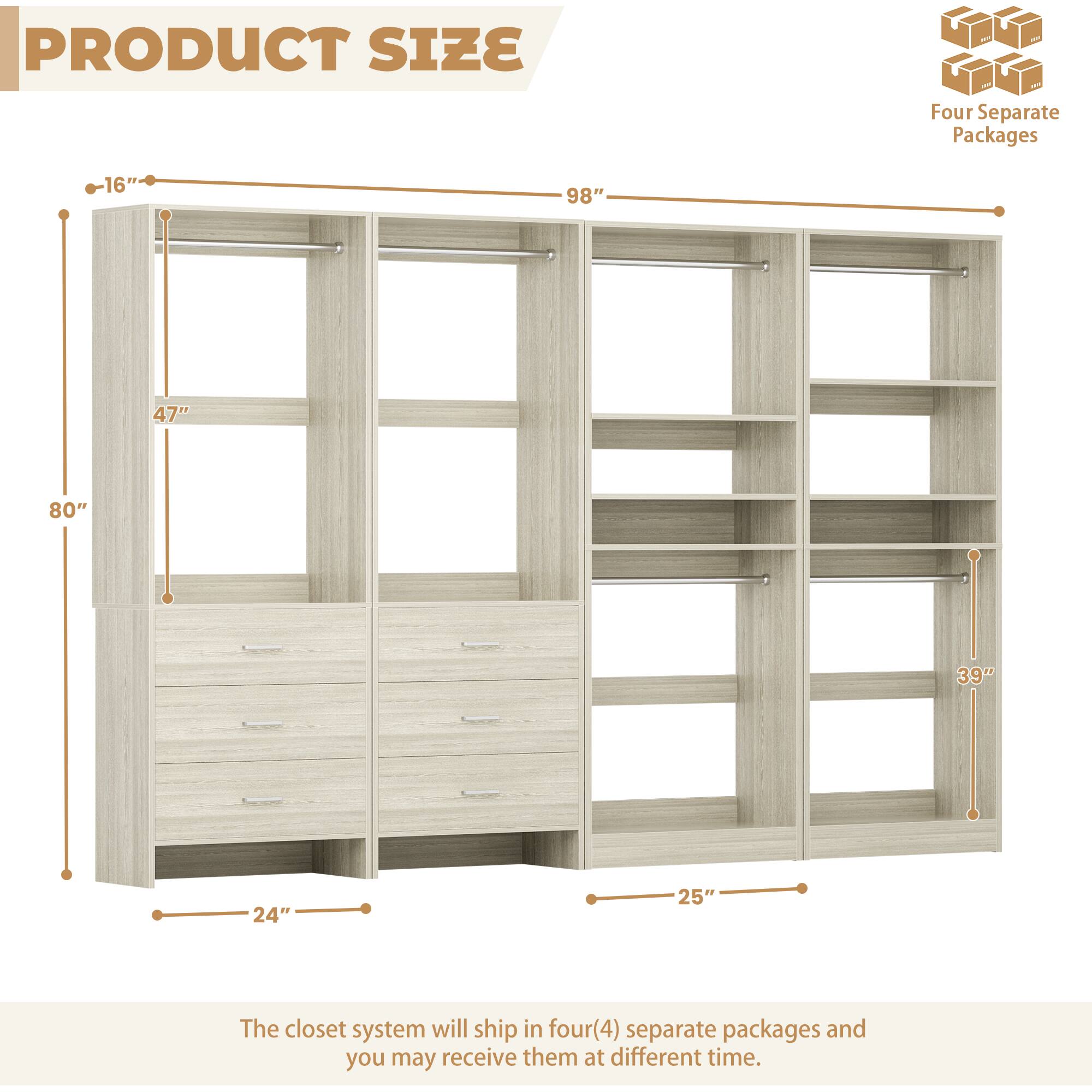 PRODUCT SIZE

Four Separate Packages

16" 98" 47" 80" 39" 24" 25"

The closet system will ship in four(4) separate packages and you may receive them at different time.