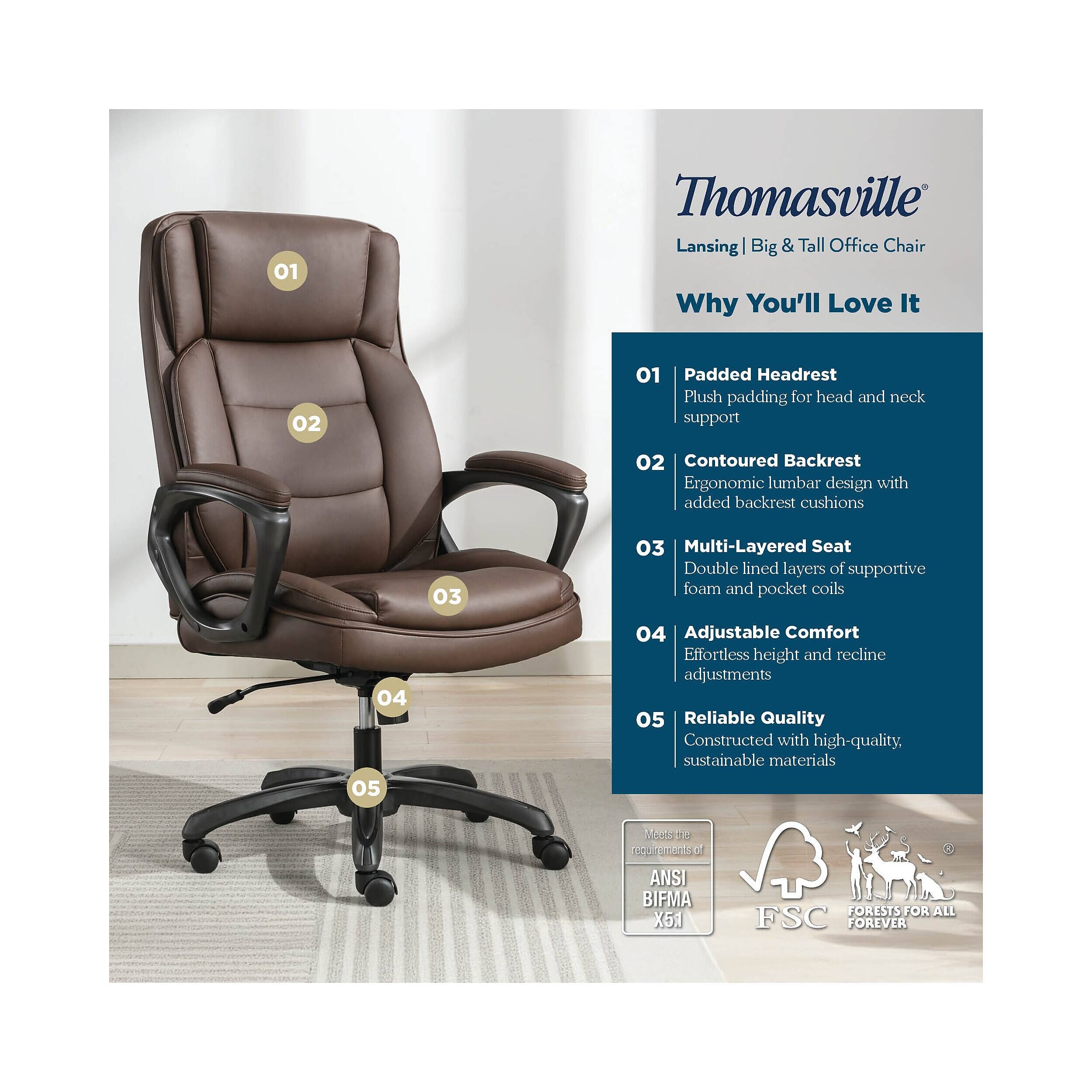 01 Thomasville Lansing | Big & Tall Office Chair  
Why You'll Love It  

01 Padded Headrest  
Plush padding for head and neck support  

02 Contoured Backrest  
Ergonomic lumbar design with added backrest cushions  

03 Multi-Layered Seat  
Double lined layers of supportive foam and pocket coils  

04 Adjustable Comfort  
Effortless height and recline adjustments  

05 Reliable Quality  
Constructed with high-quality, sustainable materials  

Meets the requirements of ANSI BIFMA X5.1  
FSC  
FORESTS FOR ALL FOREVER