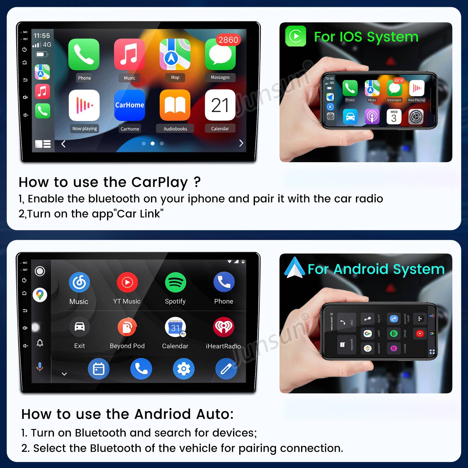 - - 1 11:55 4G Phone NOW playing Music CarHome Carome A Map Audiobooks 2860 For IOS system Massages 1547 4816 a 21 Junsum mrona Mage Vessage WIS 3 wPoying Calendar How to use the CarPlay ? 1, Enable the bluetooth on your iphone and pair it with the car radio 2,Turn on the app"Car Link" - - Music Exit YT Music Beyond Pod For Android System Spotify Phone . I I 31 1 B Calendar iHeartRadio Junsun - I How to use the Andriod Auto: 1. Turn on Bluetooth and search for devices; 2. Select the Bluetooth of the vehicle for pairing connection.