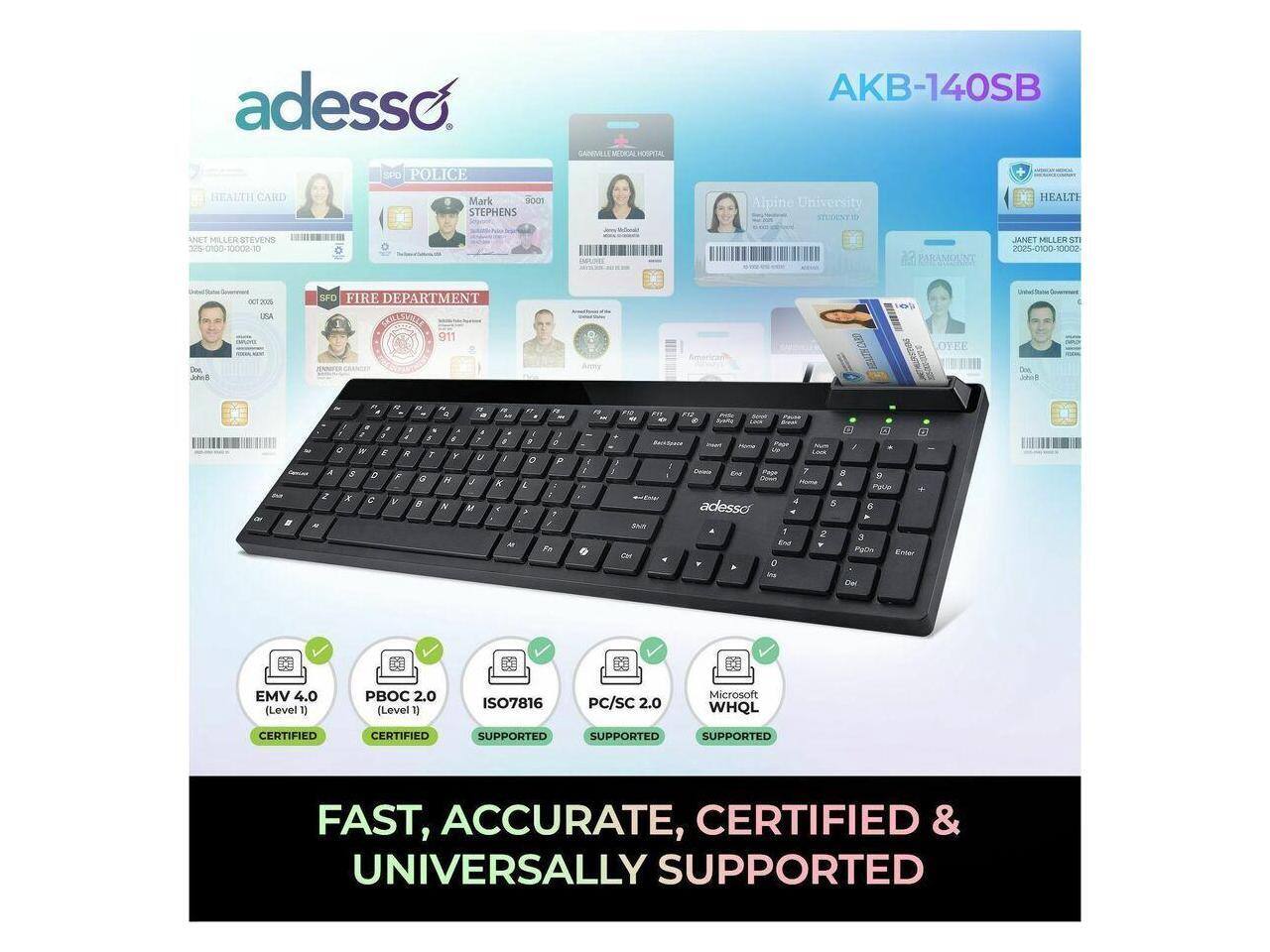 adesso  
SPD POLICE  
GANPM EM-CCAL HOSPITAL  
AKB-140SB  
HEALTH CARD  
Mark SOCI STEPHENS  
Aipine University  
STEGENTI  
HEALTH  
ANET S1  
EVENS  
2 2/5-0100-1000210  
IMI/ PARAMOUNT  
JANE MILLER  
Ca 2025-0100-10002  
SPO FIRE DEPARTMENT  
911  
CON HACAD  
OVEE  
adesso  

FAST, ACCURATE, CERTIFIED & UNIVERSALLY SUPPORTED  

EMV 4.0 (Level 1)  
PB0C 2.0 (Level 1)  
ISO7816  
PC/SC 2.0  
Microsoft WHQL  
CERTIFIED  
SUPPORTED  
SUPPORTED  
SUPPORTED