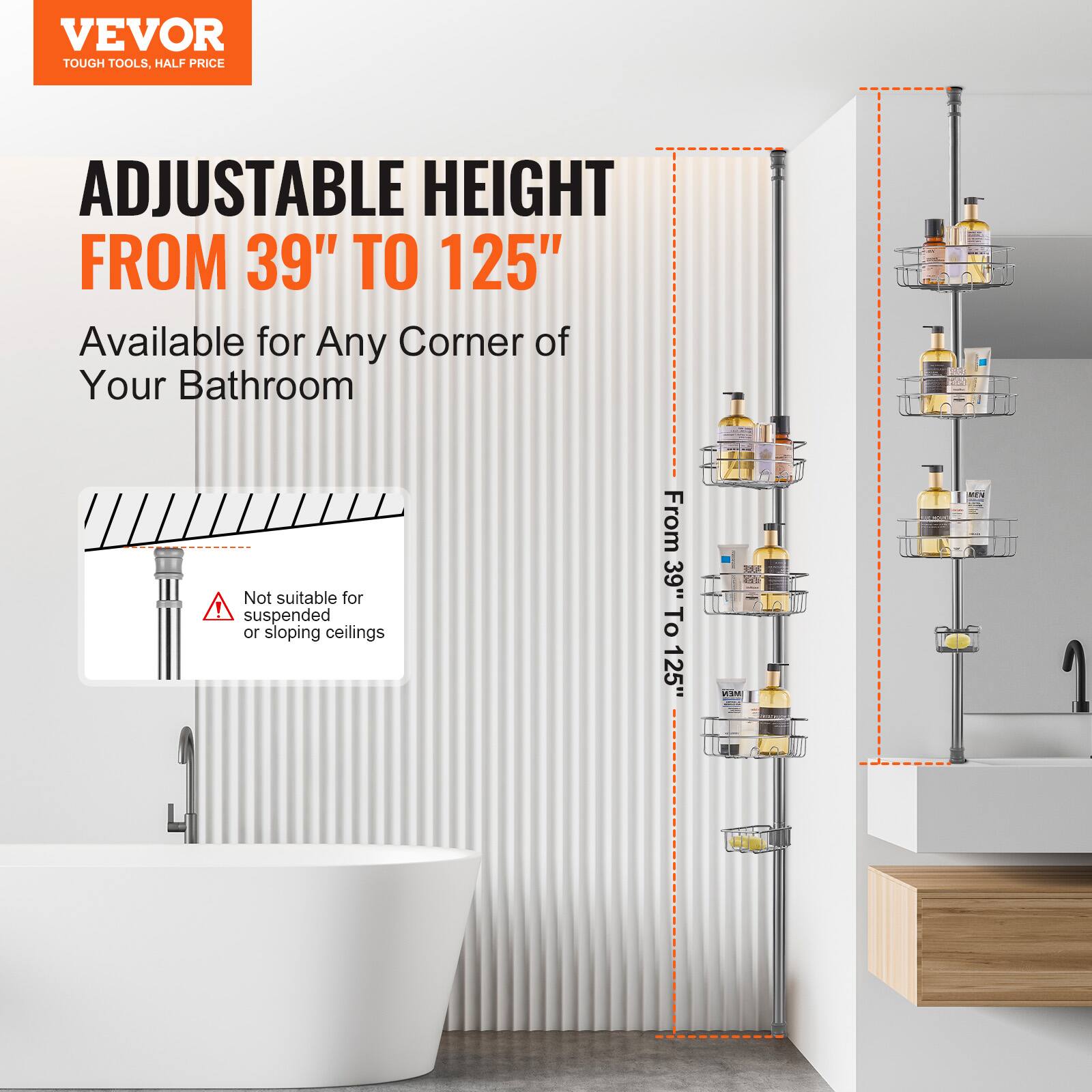 VEVOR  
TOUGH TOOLS, HALF PRICE  

ADJUSTABLE HEIGHT  
FROM 39" TO 125"  

Available for Any Corner of Your Bathroom  

Not suitable for suspended or sloping ceilings  

From 39" To 125"  

EK VSM