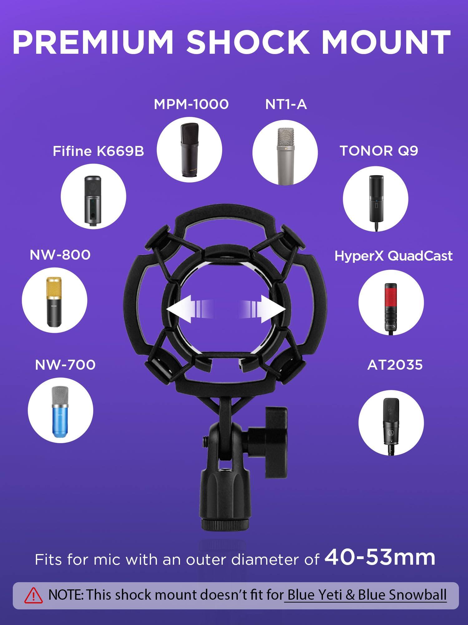 PREMIUM SHOCK MOUNT

MPM-1000  
NT1-A  
Fifine K669B  
TONOR Q9  
NW-800  
HyperX QuadCast  
NW-700  
AT2035  

Fits for mic with an outer diameter of 40-53mm  

NOTE: This shock mount doesn't fit for Blue Yeti & Blue Snowball