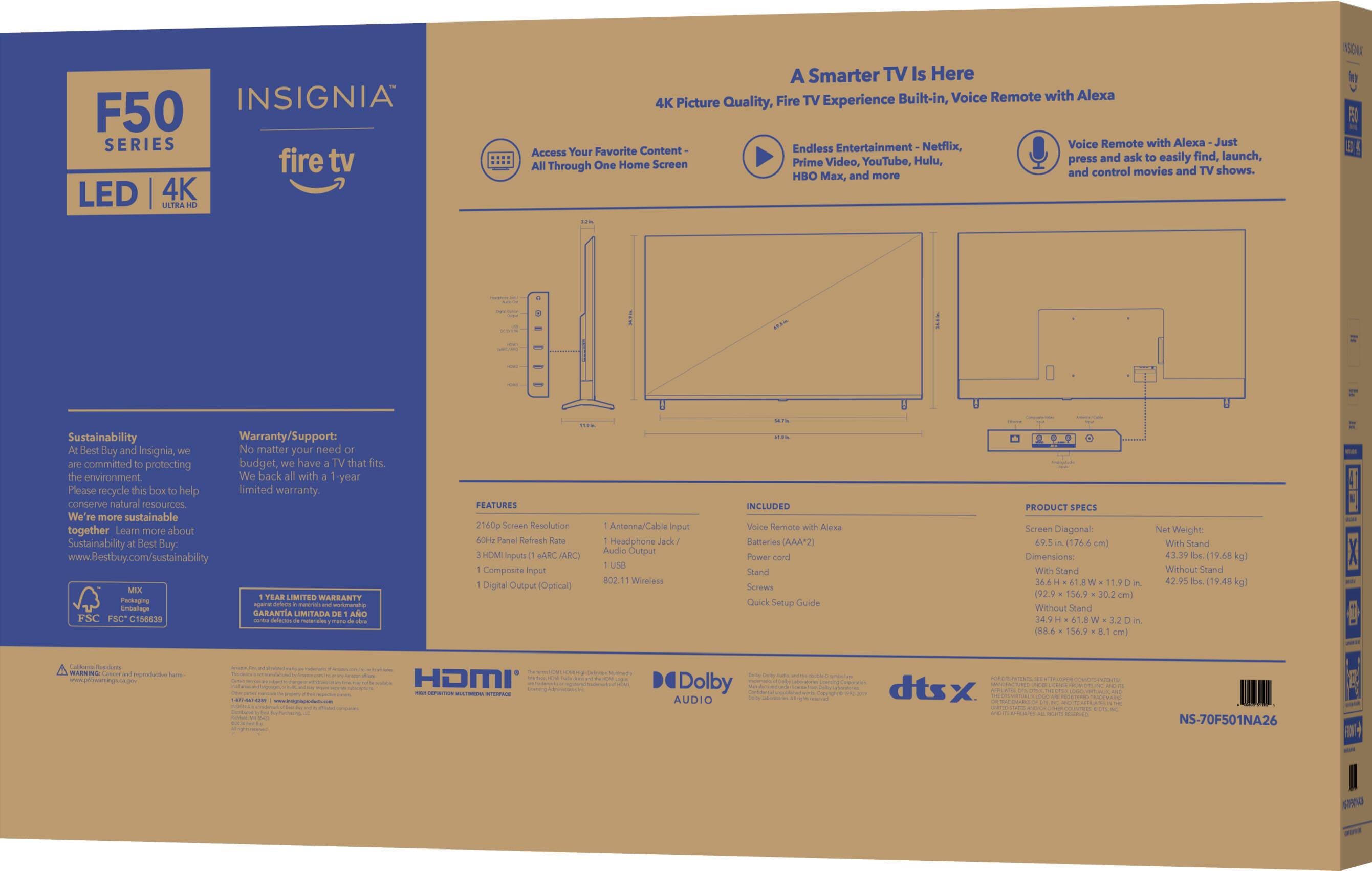 INSIGNIA F50 SERIES fire tv LED 4K NTRA A Smarter TV Is Here TV Built-in, Voice Remote with Alexa 4K Picture Quality, Fire Experience Netflix, Voice Remote with Alexa Just Your Favorite Content- Endless Entertainment Access find, launch, YouTube, Hulu, press and ask easily Through One Home Screen Prime Video, and control movies and TV shows. HBO x, and more.

NSGNA FE Sustainability Warranty/Support: Best Buy and Insignia, No matter your need fits. the environment We back with 1-year Flease recycle this box help limited warranty. conserve natural resources We more sustainable together Learn more about Sustainability Best Buy: [www.Bestbuy.com/sustainability](http://www.Bestbuy.com/sustainability)

LIMITED WARRANTY Parkaging cortmanaha Enbelage GARANTIA LIMITADA ANO FSC FSC 156439 PEATURES 2160p Screen Resolution 60H2 Panel Refresh HDMI Inputs eARC (ARC) Composite Input Digital Output Optical) Antenna/Cable input Headphone Jack/ Audio Output USB 802.11ac Wi-Fi.