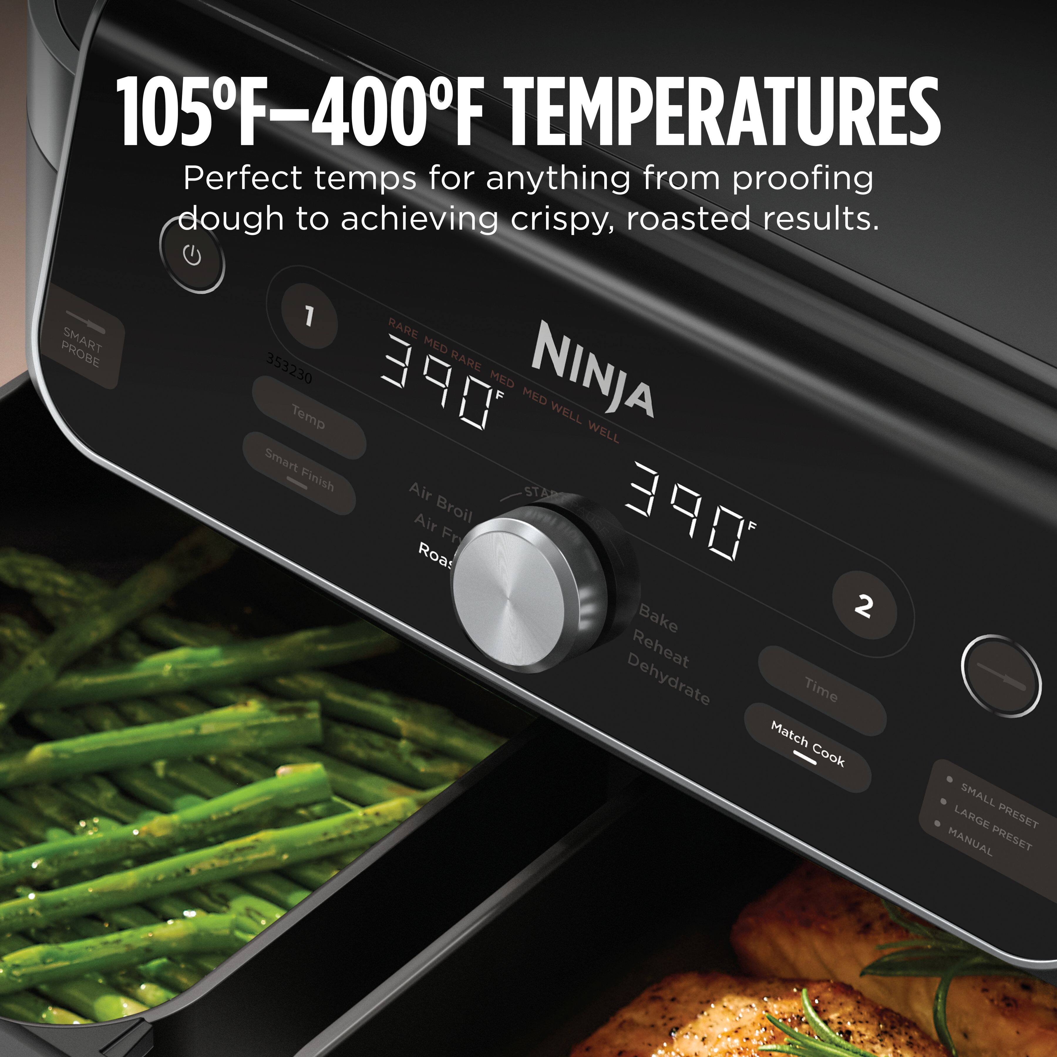 105°F-400°F TEMPERATURES  
Perfect temps for anything from proofing dough to achieving crispy, roasted results.  

PROBE SMART  
1 RARE MED  
353230  
RARE Temp  
OPE MED  
NINJA MED WELL  
WELL  
Smart Finish  
Air STARE  
Air Broil  
OPE  
Fr  
Road Bake  
2  
Reheat  
Dehydrate  
Time  
Match Cook  
SMALL LARGE  
PRESET  
MANUAL  
PRESET