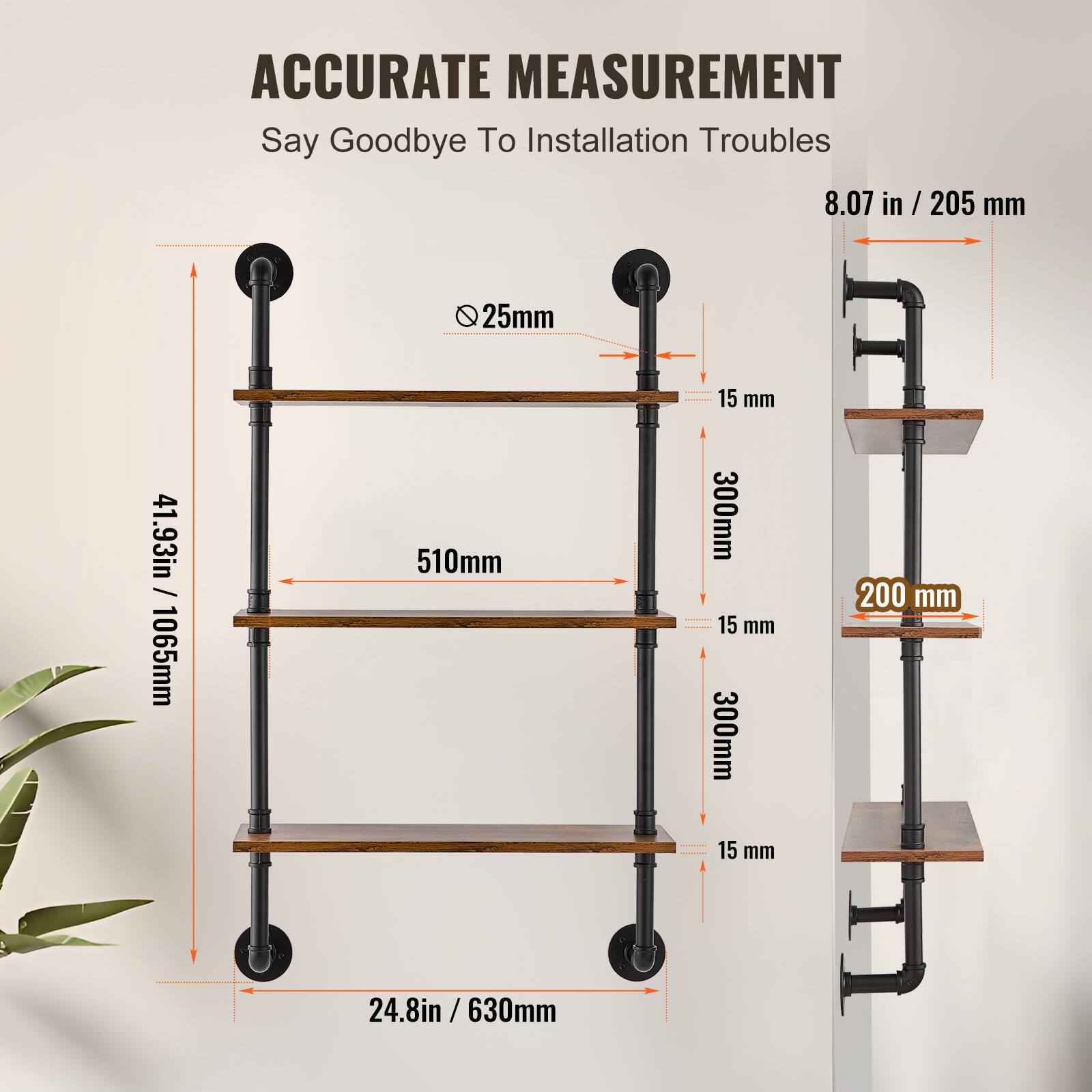 ACCURATE MEASUREMENT  
Say Goodbye To Installation Troubles  

- 8.07 in / 205 mm  
- 25 mm  
- 510 mm  
- 300 mm  
- 15 mm  
- 300 mm  
- 200 mm  
- 15 mm  
- 24.8 in / 630 mm  
- 41.93 in / 1065 mm