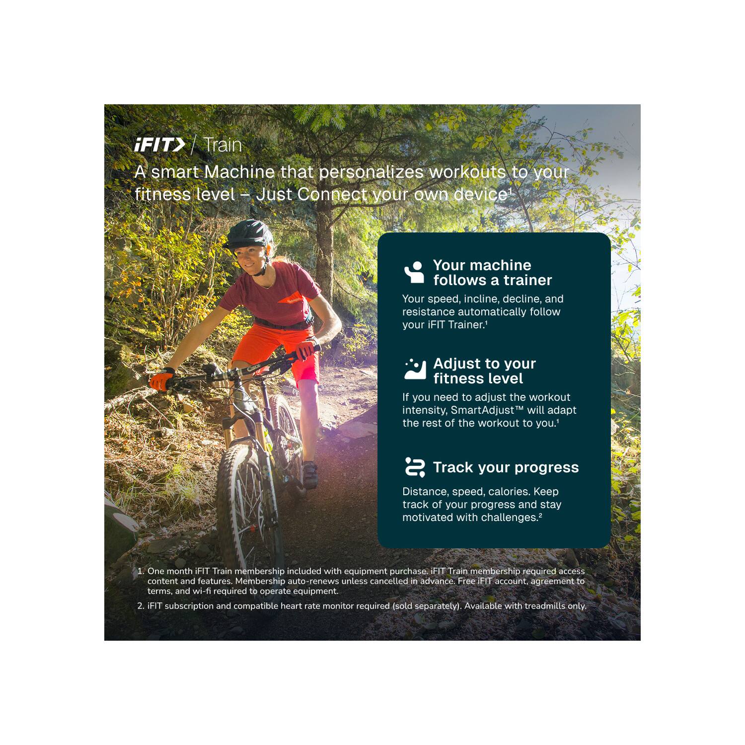 iFIT> Train  
A smart Machine that personalizes workouts to your fitness level - Just Connect your own device!

Your machine follows a trainer  
Your speed, incline, decline, and resistance automatically follow your iFIT Trainer.

Adjust to your fitness level  
If you need to adjust the workout intensity, SmartAdjust™ will adapt the rest of the workout to you.

Track your progress  
Distance, speed, calories. Keep track of your progress and stay motivated with challenges.

1. One month iFIT Train membership included with equipment purchase. iFIT Train membership required access content and features. Membership auto-renews unless cancelled in advance. Free iFIT account, agreement to terms, and wi-fi required to operate equipment.
2. iFIT subscription and compatible heart rate monitor required (sold separately). Available with treadmills only.