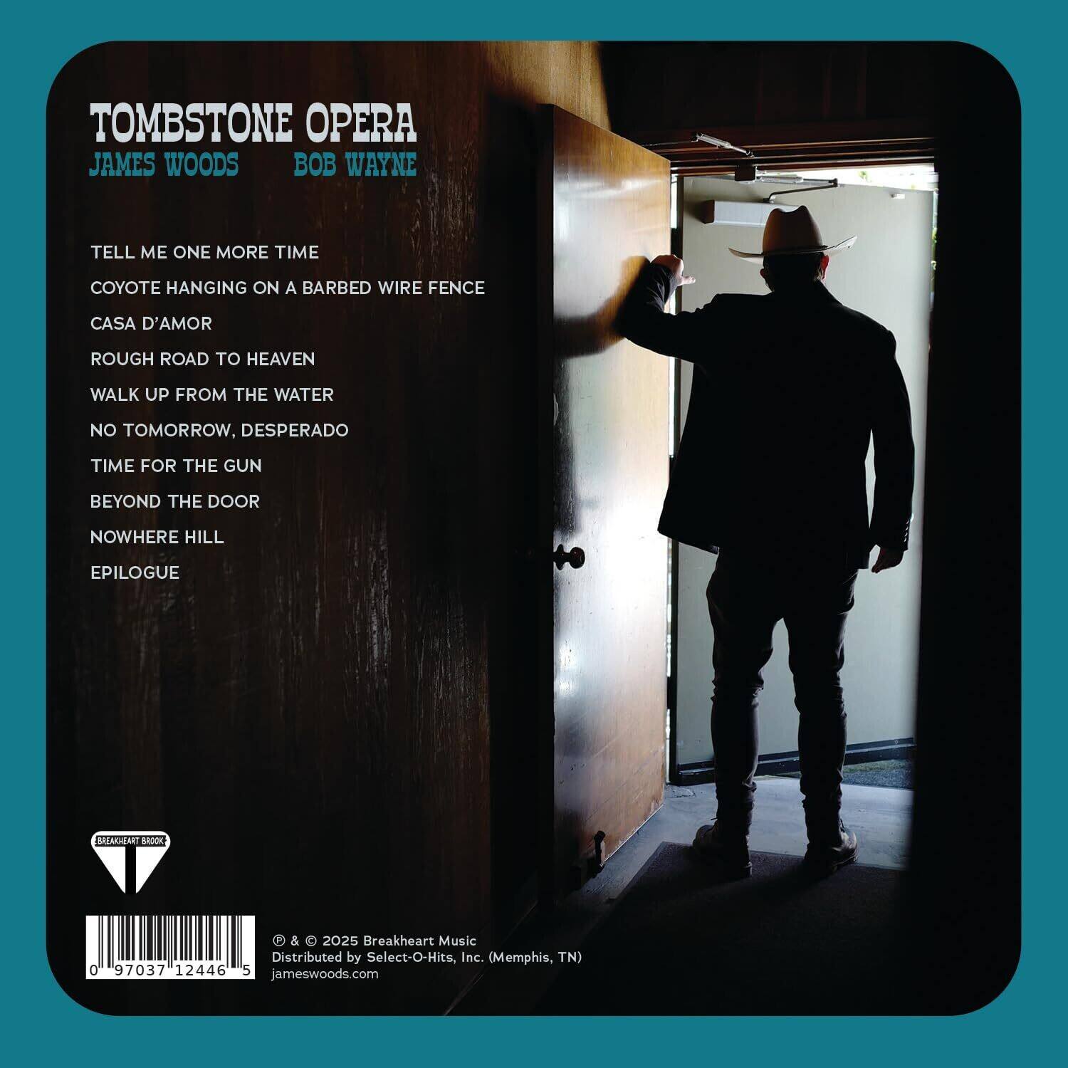 TOMBSTONE OPERA  
JAMES WOODS & BOB WAYNE  

TELL ME ONE MORE TIME  
COYOTE HANGING ON A BARBED WIRE FENCE  
CASA D'AMOR  
ROUGH ROAD TO HEAVEN  
WALK UP FROM THE WATER  
NO TOMORROW, DESPERADO  
TIME FOR THE GUN  
BEYOND THE DOOR  
NOWHERE HILL  
EPILOGUE  

© & © 2025 Breakheart Music  
Distributed by Select-O-Hits, Inc. (Memphis, TN)  
jameswoods.com  

0 97037 12446 5