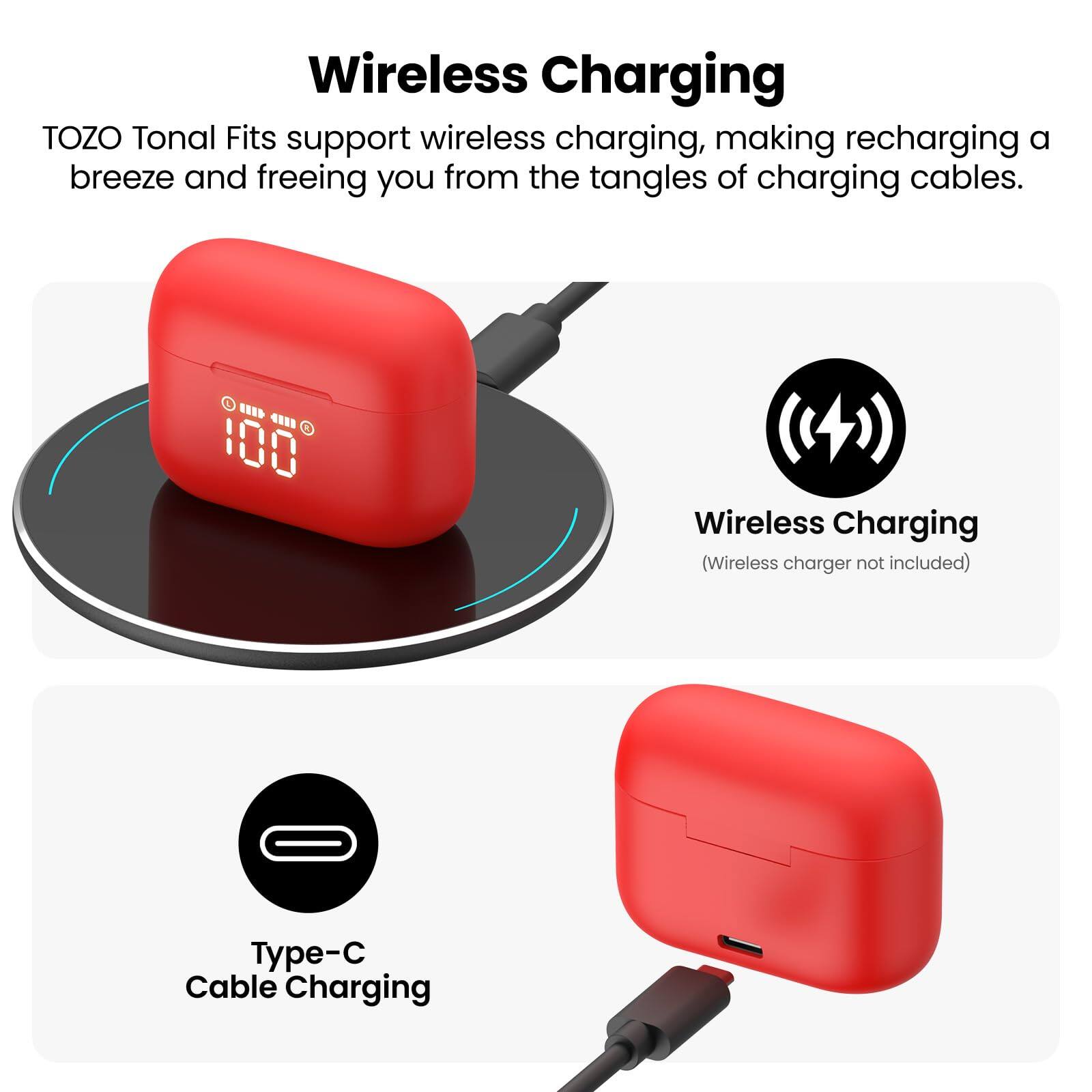 Wireless Charging TOZO Tonal Fits support wireless charging, making recharging a breeze and freeing you from the tangles of charging cables. 100 Wireless Charging (Wireless charger not included) Type-C Cable Charging