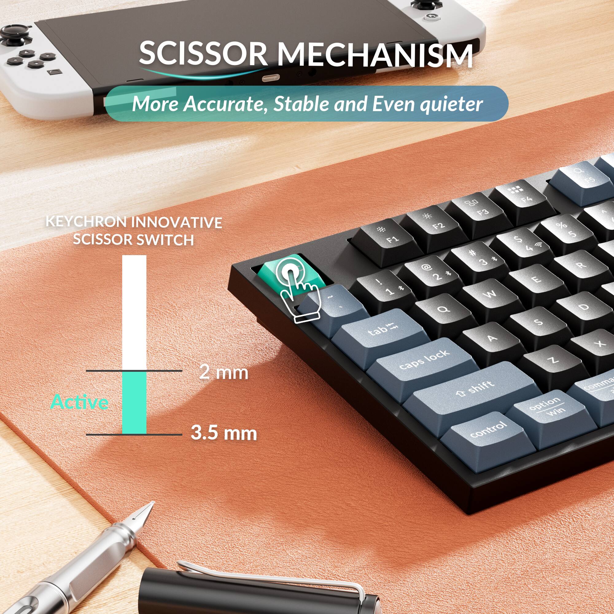 SCISSOR MECHANISM  
More Accurate, Stable and Even quieter  

KEYCHRON INNOVATIVE SCISSOR SWITCH  
2 mm Active  
3.5 mm  

Q W E R T Y U I O P  
A S D F G H J K L  
Z X C V B N M  

tab  
caps lock  
shift  
option  
win  
control