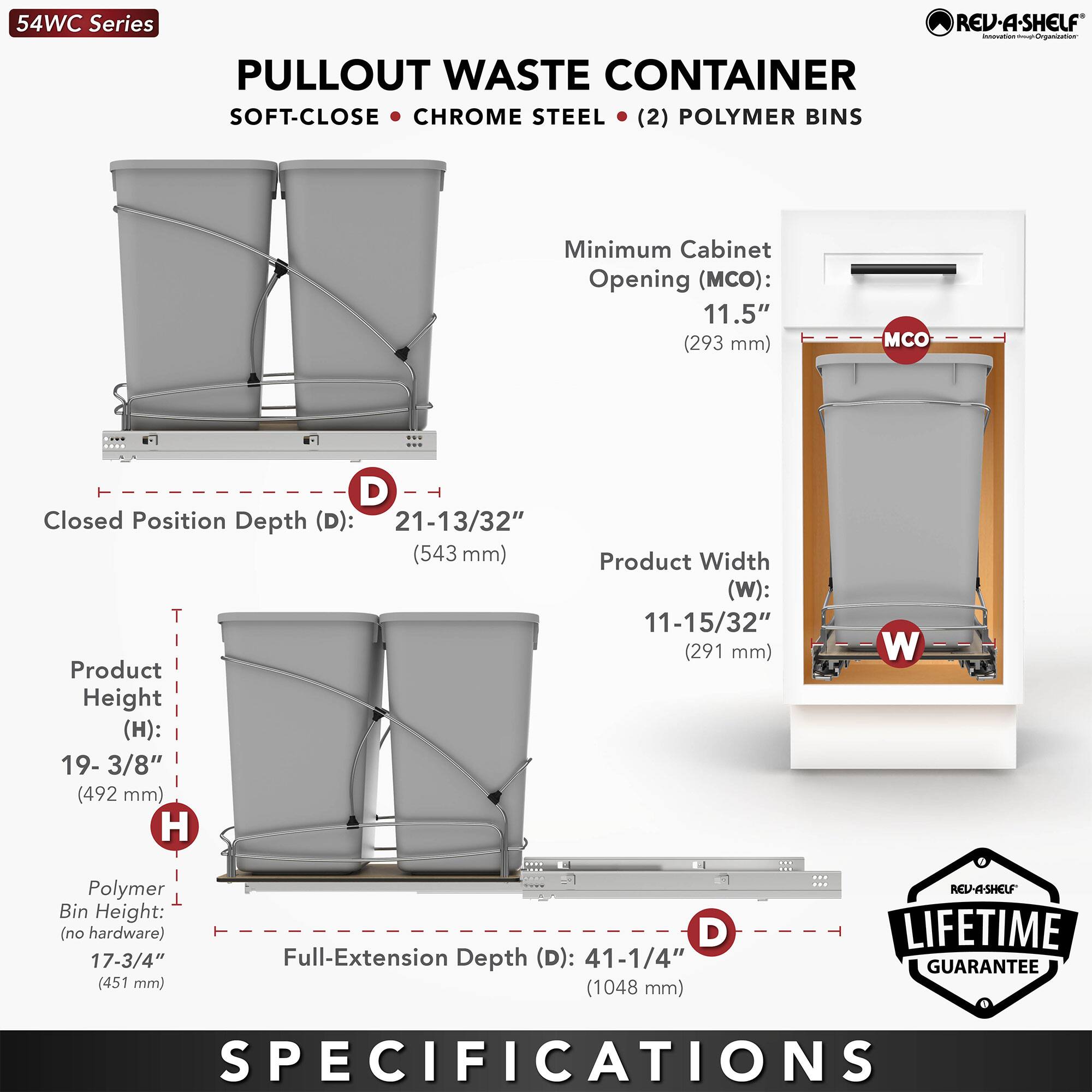 54WC Series  
PULLOUT WASTE CONTAINER  
SOFT-CLOSE • CHROME STEEL • (2) POLYMER BINS  

Minimum Cabinet Opening (MCO): 11.5" (293 mm)  
Closed Position Depth (D): 21-13/32" (543 mm)  
Product Height (H): 19-3/8" (492 mm)  
Product Width (W): 11-15/32" (291 mm)  
Polymer Bin Height (no hardware): 17-3/4" (451 mm)  
Full-Extension Depth (D): 41-1/4" (1048 mm)  

REV-A-SHELF LIFETIME GUARANTEE  
SPECIFICATIONS