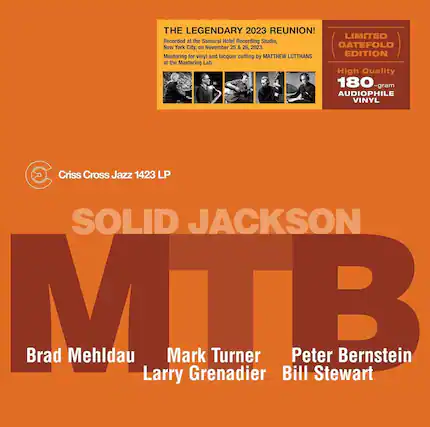 **THE LEGENDARY 2023 REUNION!**
Recorded at the Samurai Hotel Recording Studio, New York City, on November 25 & 26, 2023.
Mastering for vinyl and lacquer cutting by MATTHEW LUTTHANS at the Mastering Lab
**LIMITED GATEFOLD EDITION**
High Quality 180-gram AUDIOPHILE VINYL
**Criss Cross Jazz 1423 LP**
**SOLID JACKSON**
MTB
Brad Mehldau
Mark Turner
Larry Grenadier
Peter Bernstein
Bill Stewart
*Recorded at the Samurai Hotel Recording Studio, New York City, on November 25 & 26, 2023.
Mastering for vinyl and lacquer cutting by MATTHEW LUTTHANS at the Mastering Lab*