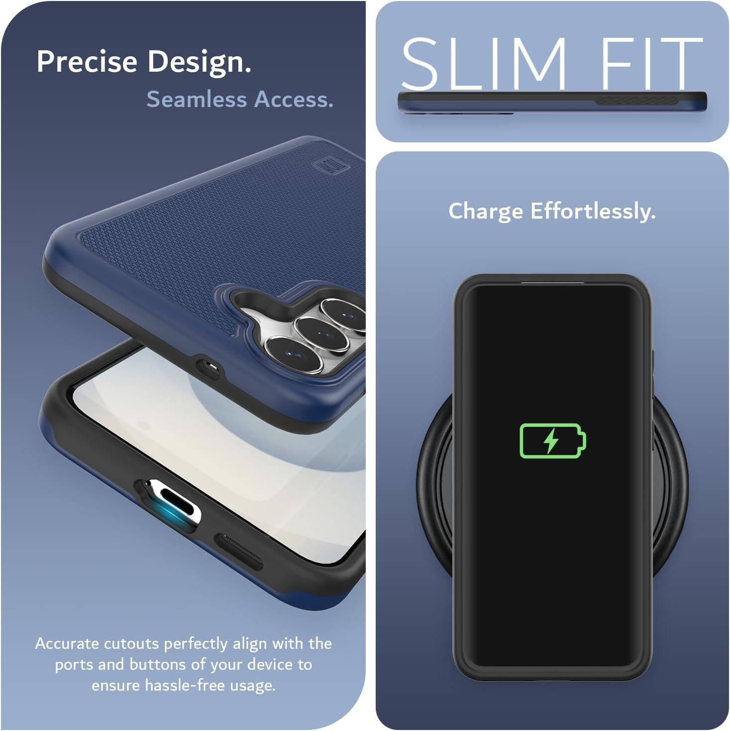 Precise Design.  
Seamless Access.  

SLIM FIT  

Charge Effortlessly.  

Accurate cutouts perfectly align with the ports and buttons of your device to ensure hassle-free usage.
