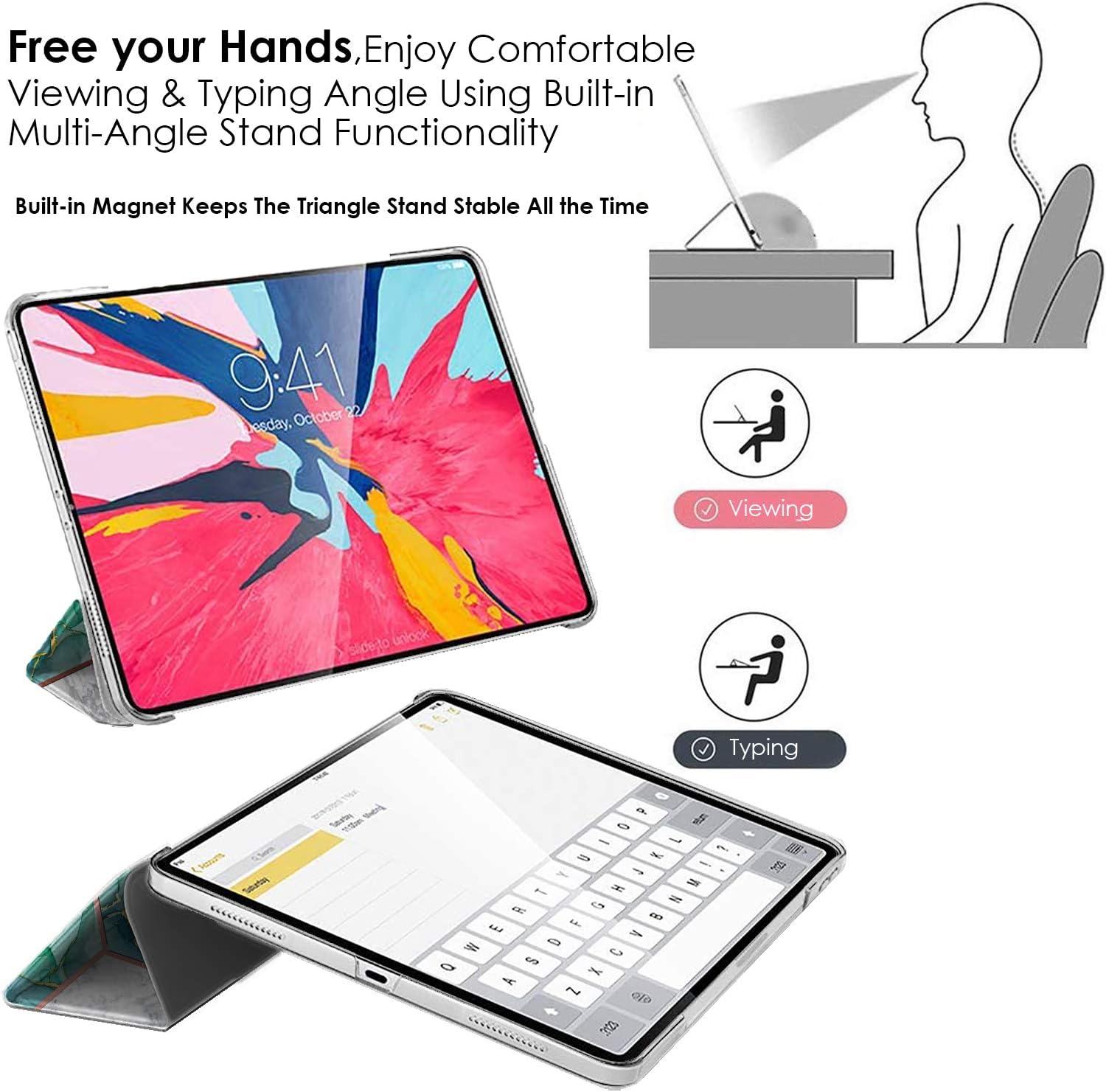 Free your Hands, Enjoy Comfortable Viewing & Typing Angle Using Built-in Multi-Angle Stand Functionality

Built-in Magnet Keeps The Triangle Stand Stable All the Time

9:41 22 esday. October

Viewing

Pi Typing

P 0    9 - !  - I H M G N  B E F 0 A = C Q S A, X ~ % 3123