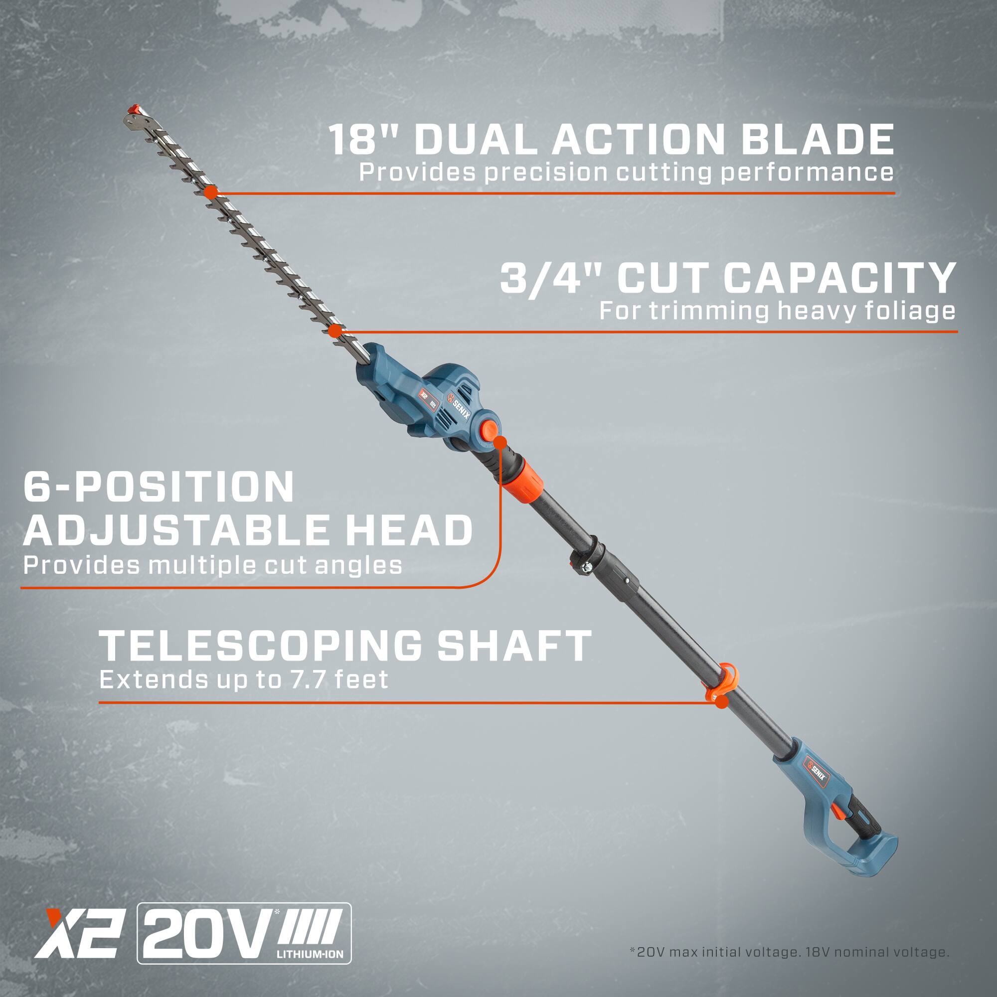 18" DUAL ACTION BLADE  
Provides precision cutting performance  

3/4" CUT CAPACITY  
For trimming heavy foliage  

6-POSITION ADJUSTABLE HEAD  
Provides multiple cut angles  

TELESCOPING SHAFT  
Extends up to 7.7 feet  

SENE X2 20V LITHIUM-ION  
*20V max initial voltage. 18V nominal voltage.