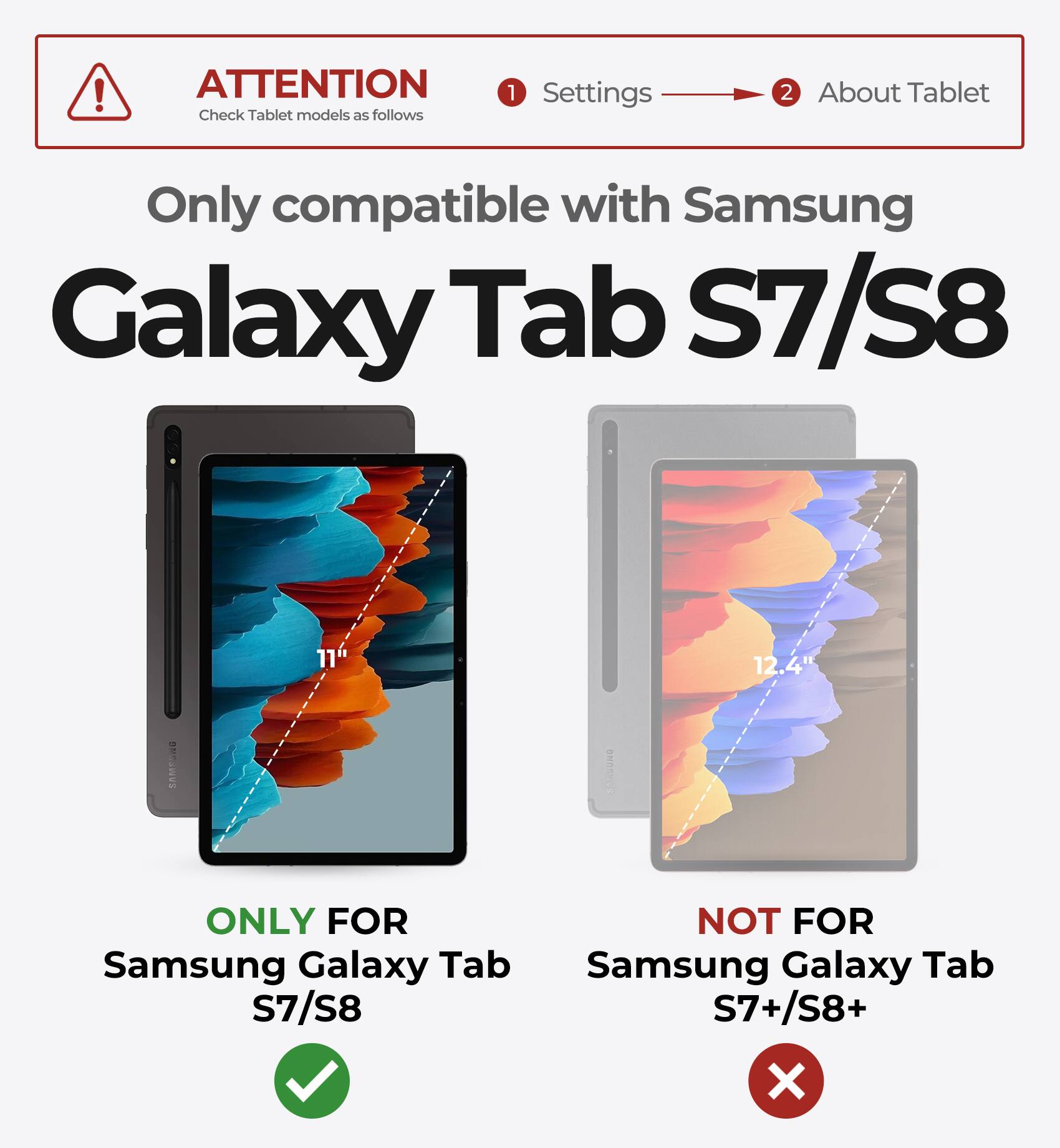 ATTENTION  
Check Tablet models as follows

1. Settings  
2. About Tablet

Only compatible with Samsung Galaxy Tab S7/S8

ONLY FOR  
Samsung Galaxy Tab S7/S8

NOT FOR  
Samsung Galaxy Tab S7+/S8+
