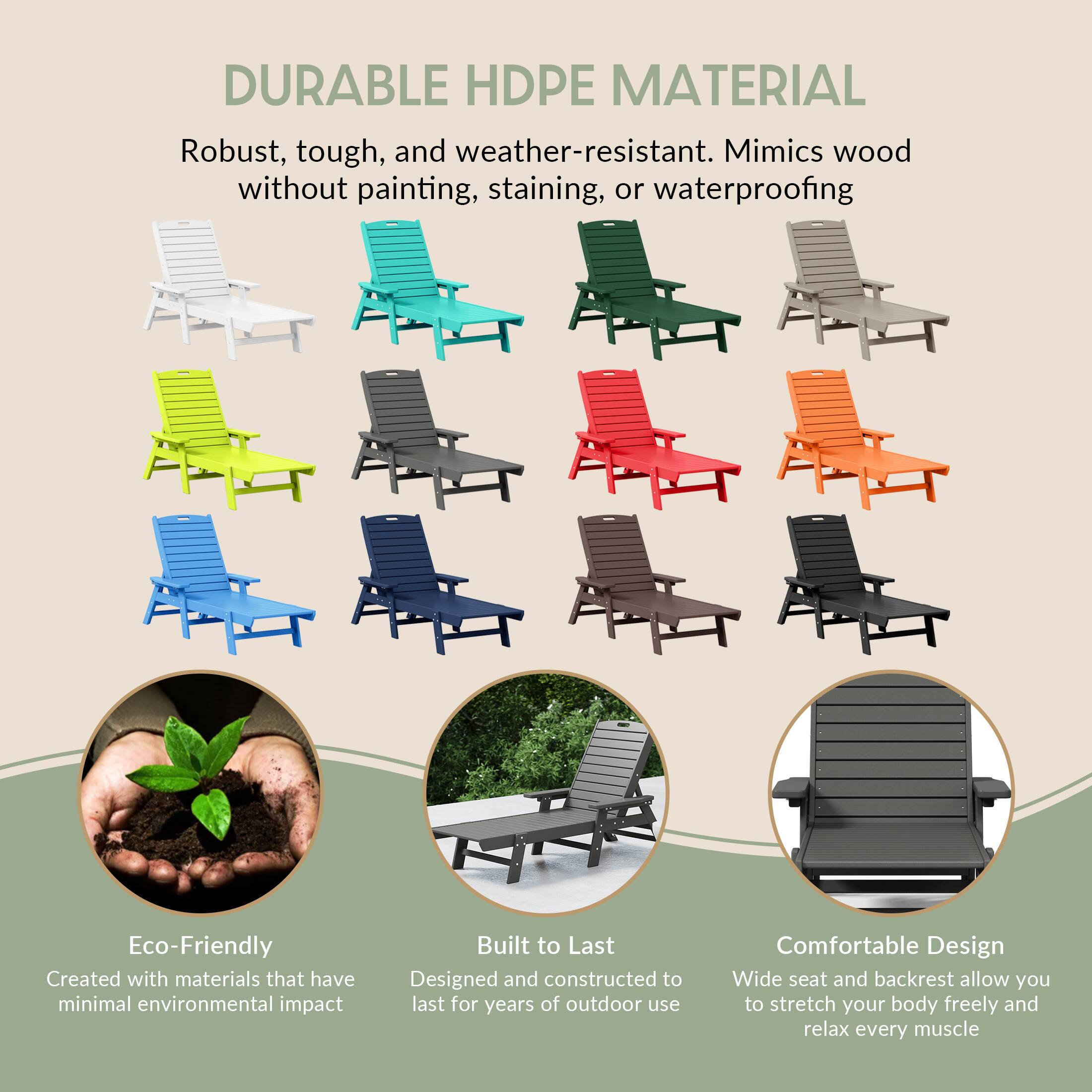 DURABLE HDPE MATERIAL  
Robust, tough, and weather-resistant. Mimics wood without painting, staining, or waterproofing.

Eco-Friendly  
Created with materials that have minimal environmental impact.

Built to Last  
Designed and constructed to last for years of outdoor use.

Comfortable Design  
Wide seat and backrest allow you to stretch your body freely and relax every muscle.