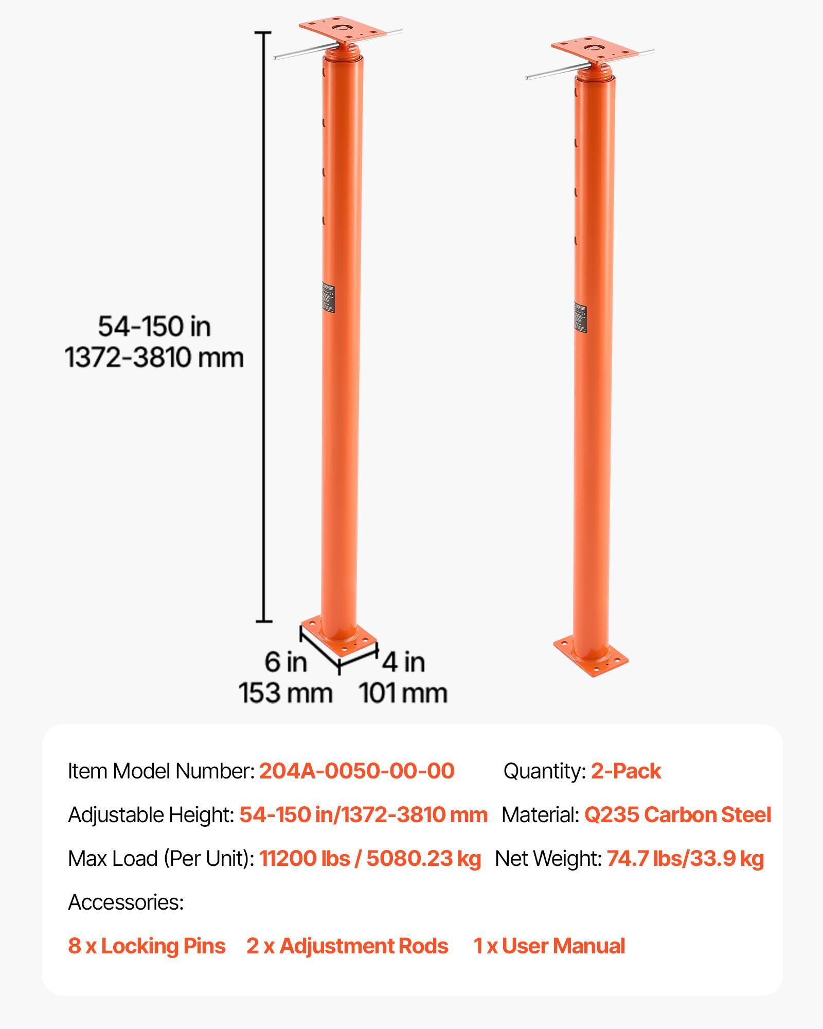 54-150 in 1372-3810 mm  
6 in 153 mm  
4 in 101 mm  

Item Model Number: 204A-0050-00-00  
Quantity: 2-Pack  
Adjustable Height: 54-150 in/1372-3810 mm  
Material: Q235 Carbon Steel  
Max Load (Per Unit): 11200 lbs / 5080.23 kg  
Net Weight: 74.7 lbs/33.9 kg  

Accessories:  
8 x Locking Pins  
2 x Adjustment Rods  
1 x User Manual