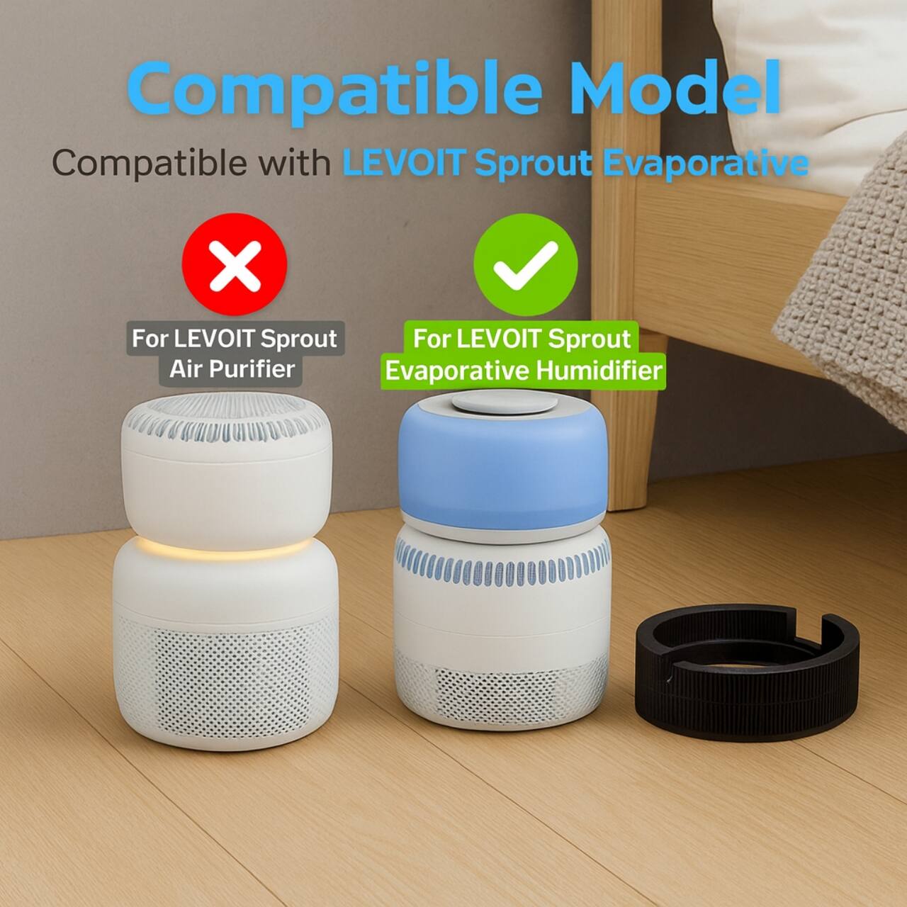 Compatible Model  
Compatible with LEVOIT Sprout Evaporative  
For LEVOIT Sprout Air Purifier  
For LEVOIT Sprout Evaporative Humidifier