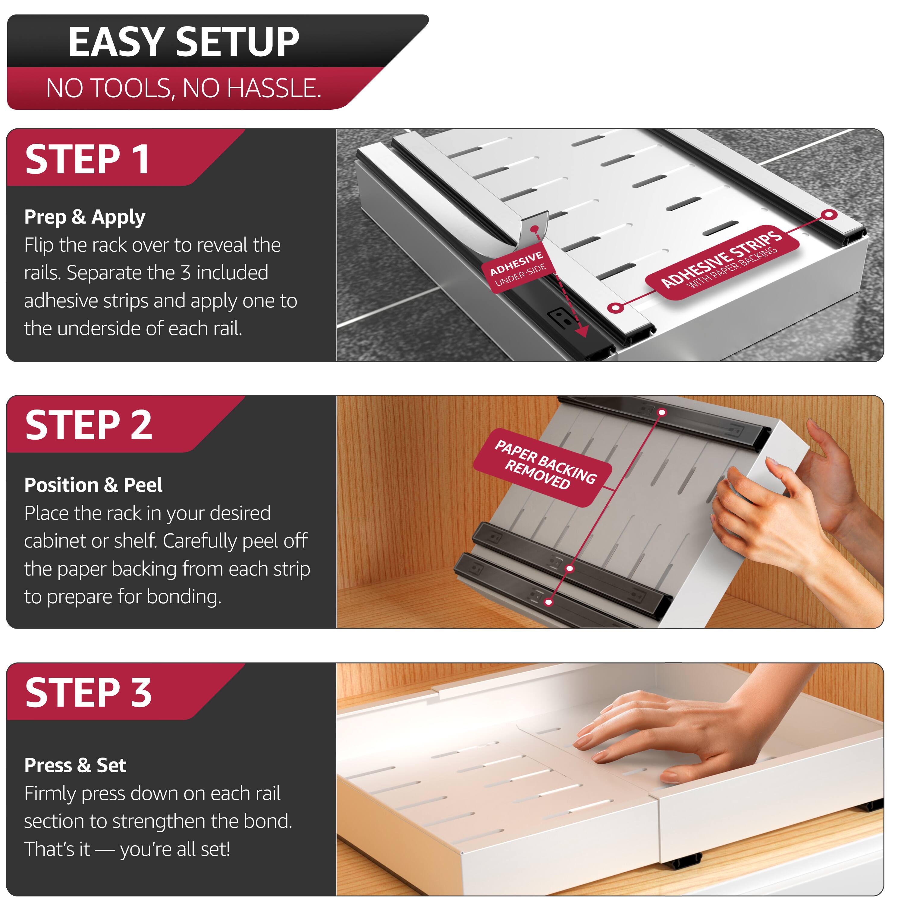 EASY SETUP  
NO TOOLS, NO HASSLE.

STEP 1  
Prep & Apply  
Flip the rack over to reveal the rails. Separate the 3 included adhesive strips and apply one to the underside of each rail.

STEP 2  
Position & Peel  
Place the rack in your desired cabinet or shelf. Carefully peel off the paper backing from each strip to prepare for bonding.

STEP 3  
Press & Set  
Firmly press down on each rail section to strengthen the bond. That's it—you're all set!