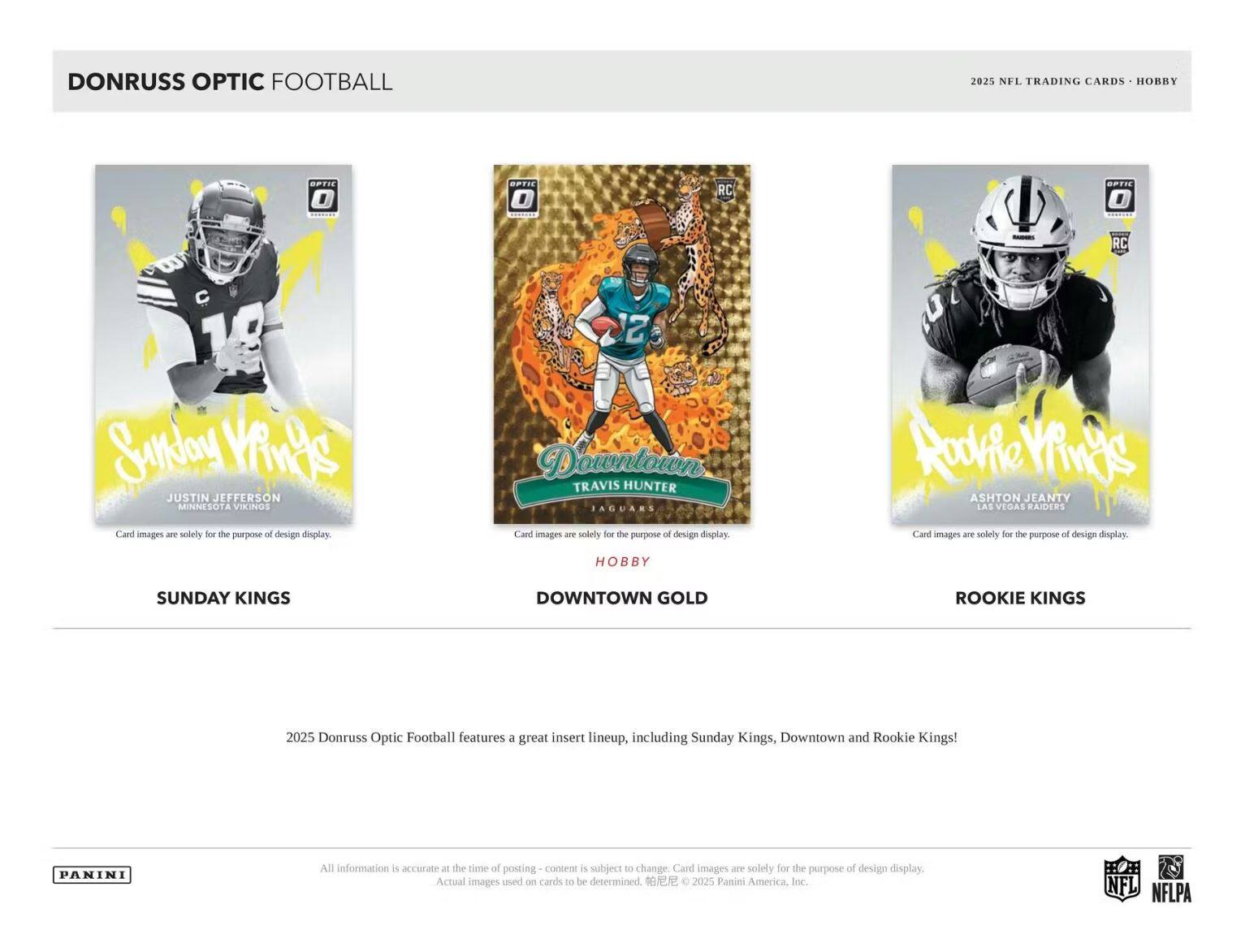 DONRUSS OPTIC FOOTBALL 2025 NFL TRADING CARDS HOBBY

RC SPTIE
RC 2 SunJoy VinAS JUSTIN JEFFERSON MINNESOTA VIKINGS
Card images are solely for the purpose of design display.

TRAVIS HUNTER JAGUARS
Card images are solely for the purpose of design display.

ASHTON JEANTY LAS VEGAS RAIDERS
Card images are solely for the purpose of design display.

HOBBY SUNDAY KINGS DOWNTOWN GOLD ROOKIE KINGS

Donruss Optic Football features a great insert lineup, including Sunday Kings, Downtown and Rookie Kings!

PANINI

All information is accurate at the time of posting - content is subject to change. Card images are solely for the purpose of design display. Actual images used on cards to be determined.

© 2025 Panini America, Inc.

NFL NFLPA