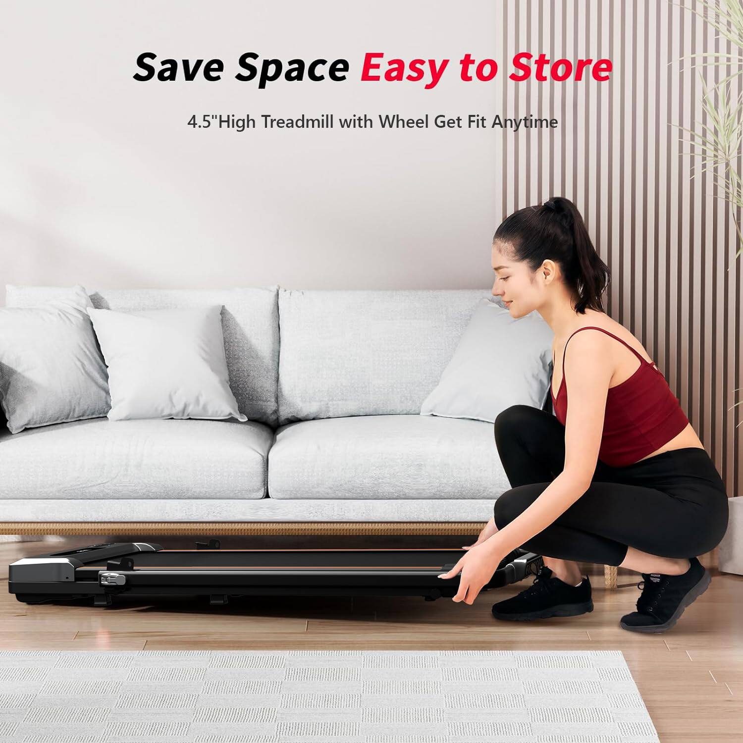 Save Space  
Easy to Store  

4.5" High Treadmill with Wheel Get Fit Anytime