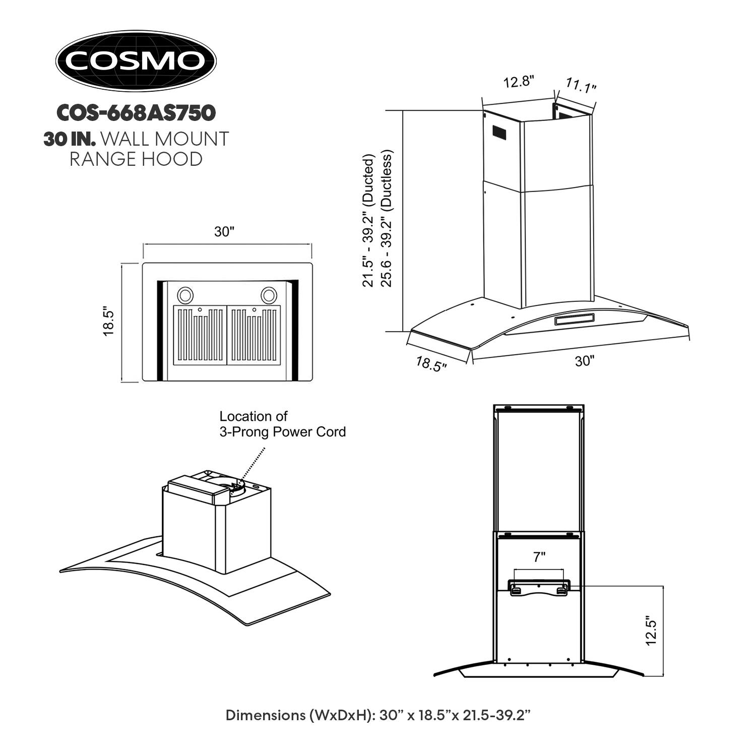 COSMO COS-668AS750 30 IN. WALL MOUNT RANGE HOOD 30" 18.5" (Ducted) (Ductless) - 39.2" 21.5" 25.6-39.2" 18.5" 12.8" 11.1" 30" Location of 3-Prong Power Cord 7" 12.5" Dimensions (WxDxH): 30" x 18.5" x 21.5-39.2"