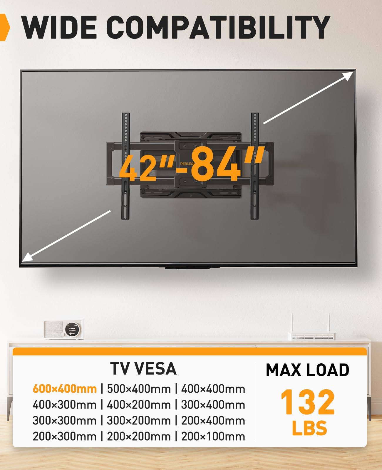 WIDE COMPATIBILITY  
42"-84" TV  

TV VESA  
600x400mm | 500x400mm | 400x400mm  
400x300mm | 400x200mm | 300x400mm  
300x300mm | 300x200mm | 200x400mm  
200x300mm | 200x200mm | 200x100mm  

MAX LOAD  
132 LBS