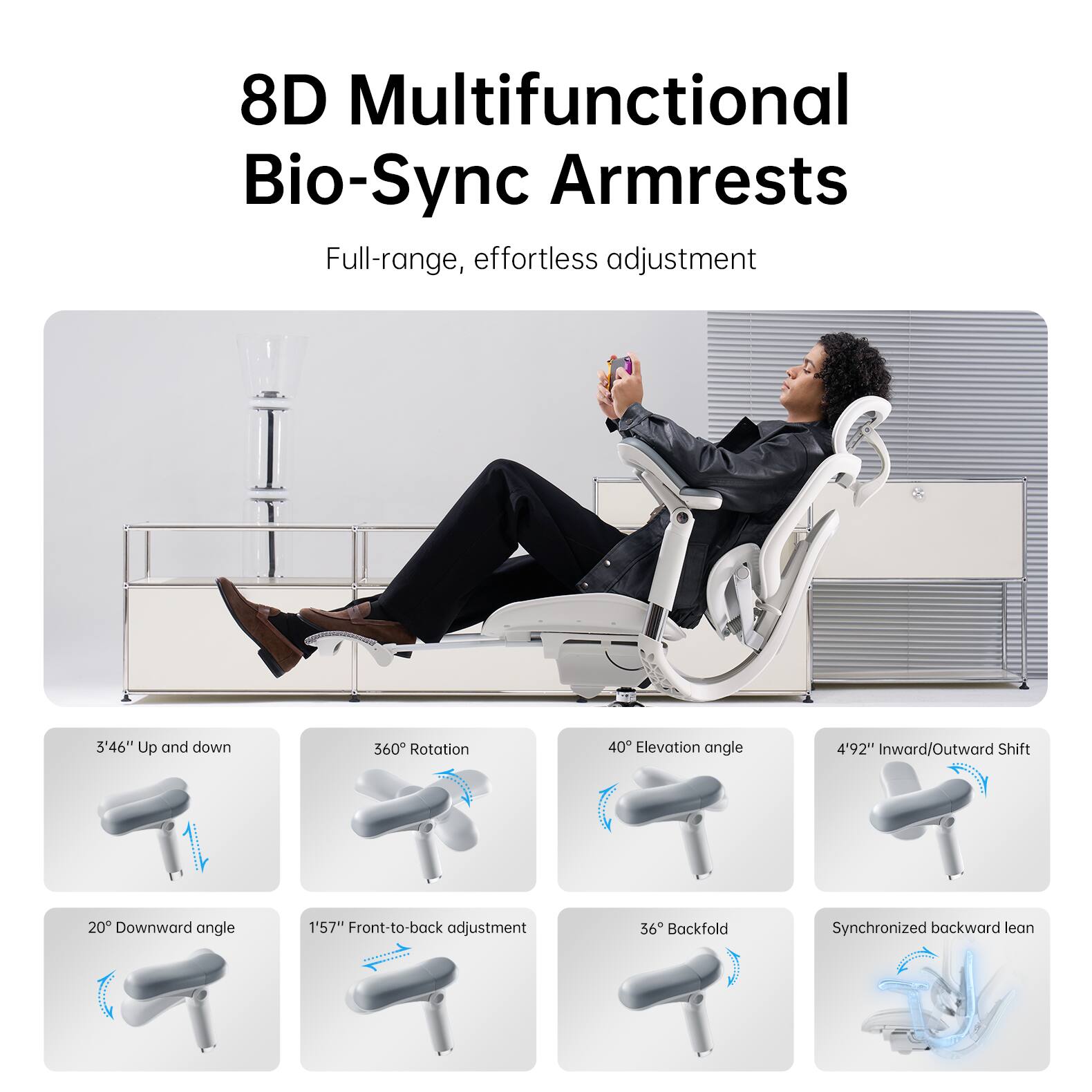 8D Multifunctional Bio-Sync Armrests  
Full-range, effortless adjustment  

- 3'46" Up and down  
- 360° Rotation  
- 40° Elevation angle  
- 4'92" Inward/Outward Shift  
- 20° Downward angle  
- 1'57" Front-to-back adjustment  
- 36° Backfold  
- Synchronized backward lean