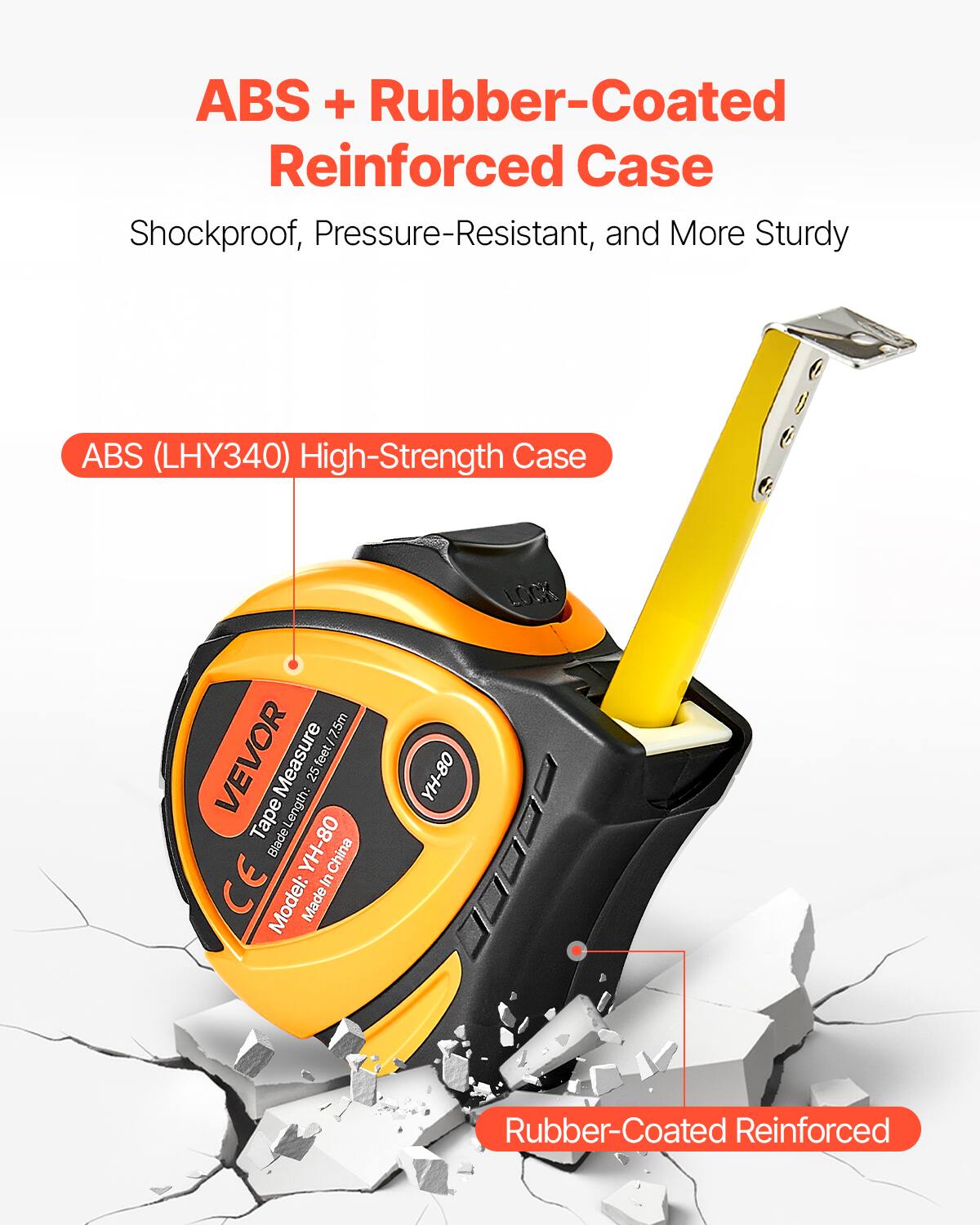 ABS + Rubber-Coated Reinforced Case  
Shockproof, Pressure-Resistant, and More Sturdy  

ABS (LHY340) High-Strength Case  

Rubber-Coated Reinforced  

Model: YH-80  
Made in China  
CE  

VEVOR  
Tape Measure  
25 ft / 7.5m