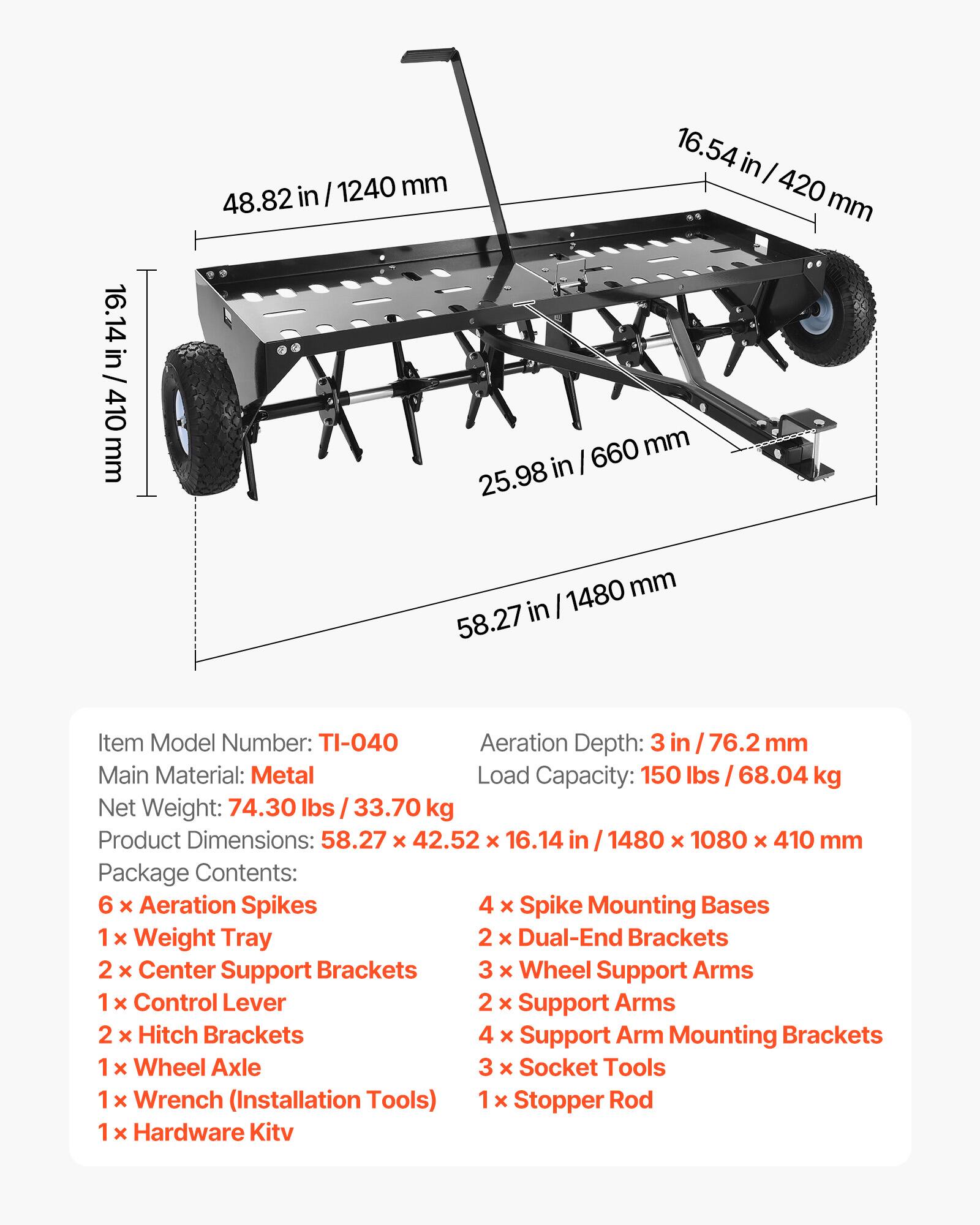 in I 1240 mm 48.82 16.54 in I 420 mm 16.14 in 410 mm 660 mm in I 25.98 1480 mm 58.27 in

Item Model Number: TI-040  
Aeration Depth: 3 in I 76.2 mm  
Main Material: Metal  
Load Capacity: 150 lbs 68.04 kg  
Net Weight: 74.30 lbs 33.70 kg  

Product Dimensions: 58.27 x 42.52 x 16.14 in / 1480 x 1080 x 410 mm  

Package Contents:  
6 x Aeration Spikes  
4 x Spike Mounting Bases  
1 x Weight Tray  
2 x Dual-End Brackets  
2 x Center Support Brackets  
3 x Wheel Support Arms  
1 x Control Lever  
2 x Support Arms  
2 x Hitch Brackets  
4 x Support Arm Mounting Brackets  
1 x Wheel Axle  
3 x Socket Tools  
1 x