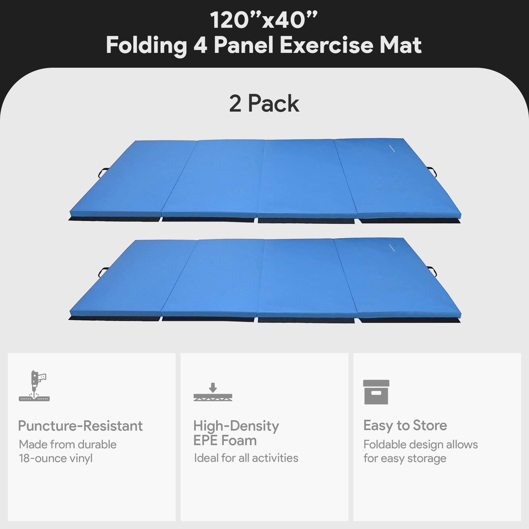 120" x 40" Folding 4 Panel Exercise Mat  
2 Pack  

- Puncture-Resistant  
  Made from durable 18-ounce vinyl  

- High-Density EPE Foam  
  Ideal for all activities  

- Easy to Store  
  Foldable design allows for easy storage