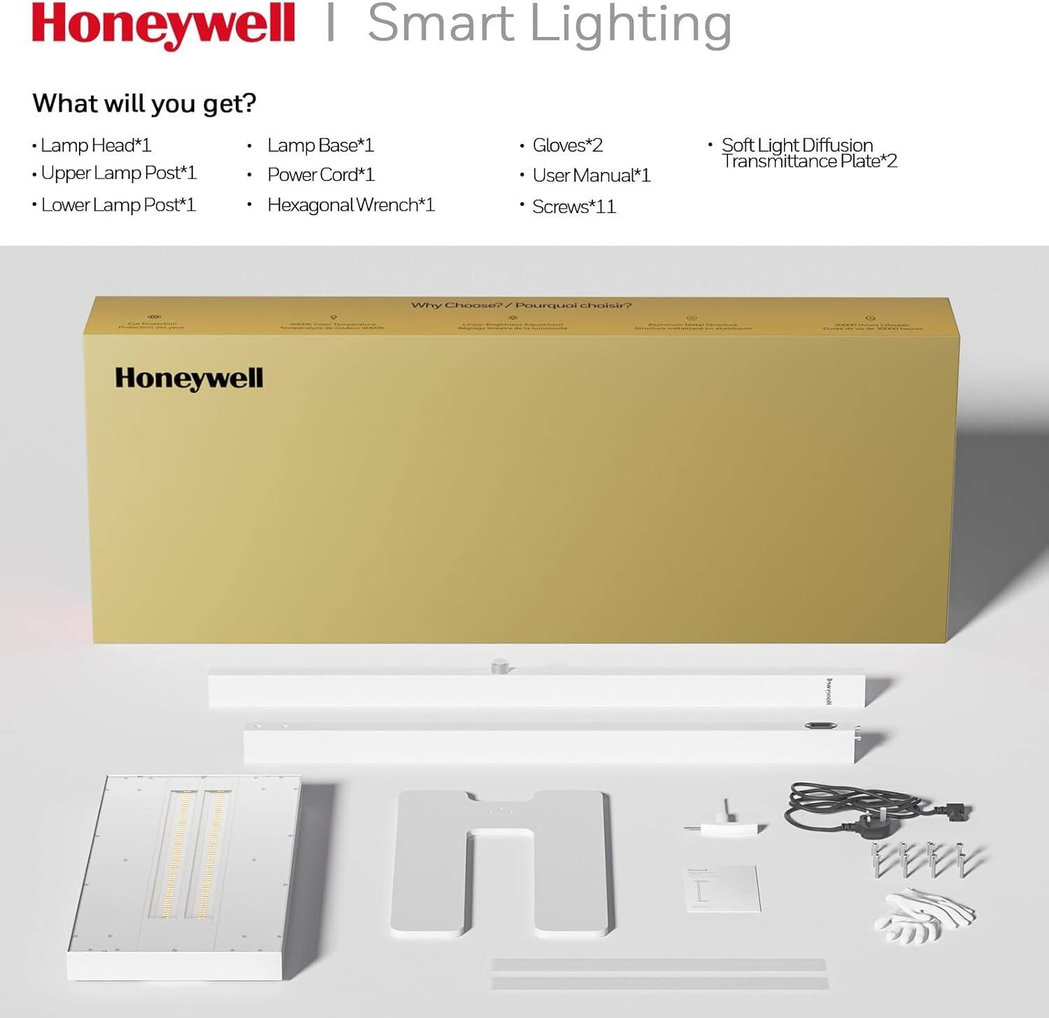 Honeywell | Smart Lighting

What will you get?

- Lamp Head*1
- Upper Lamp Post*1
- Lower Lamp Post*1
- Lamp Base*1
- Power Cord*1
- Hexagonal Wrench*1
- Gloves*2
- User Manual*1
- Screws*11
- Soft Light Diffusion Transmittance Plate*2

Why Choose Honeywell?