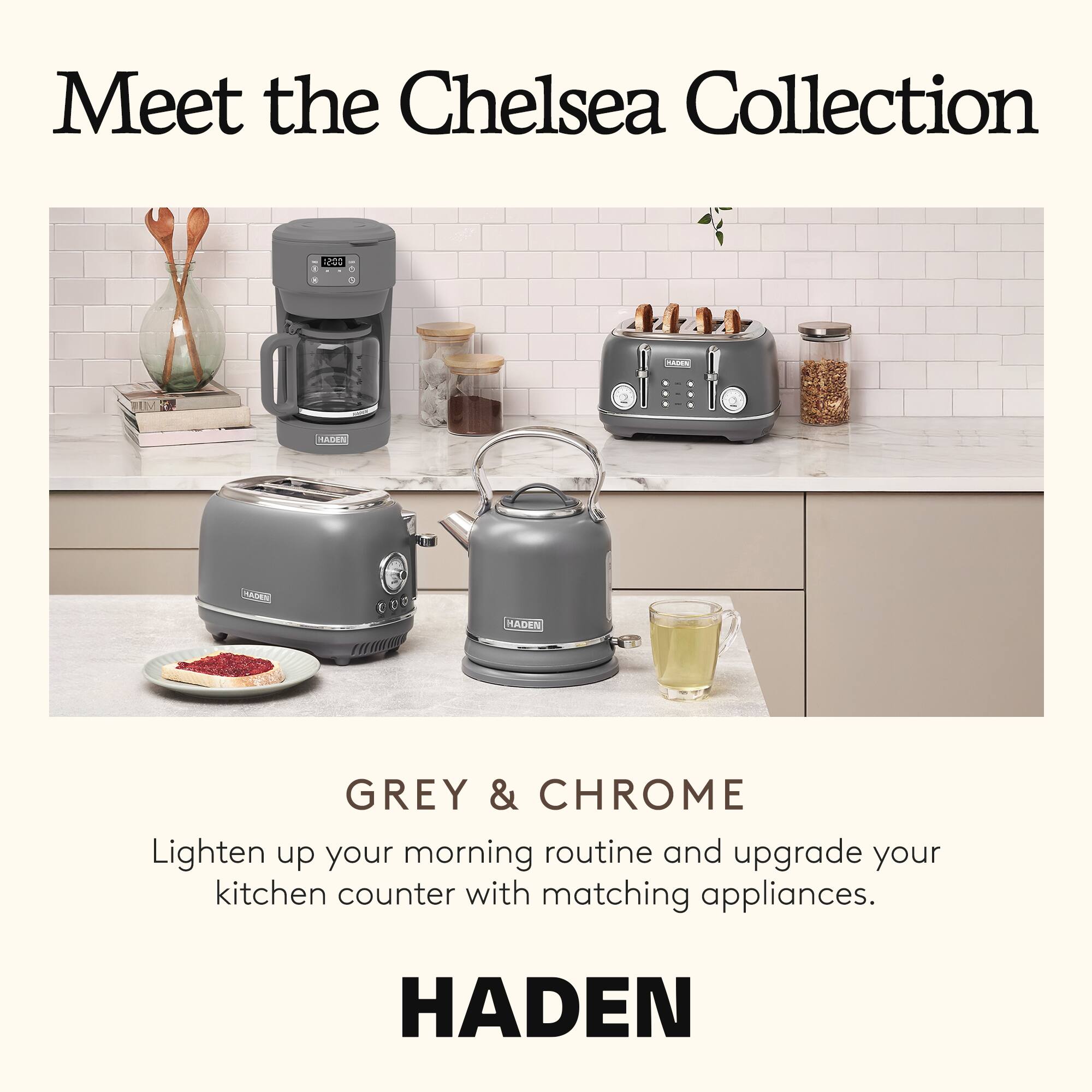 Meet the Chelsea Collection

GREY & CHROME

Lighten up your morning routine and upgrade your kitchen counter with matching appliances.

HADEN