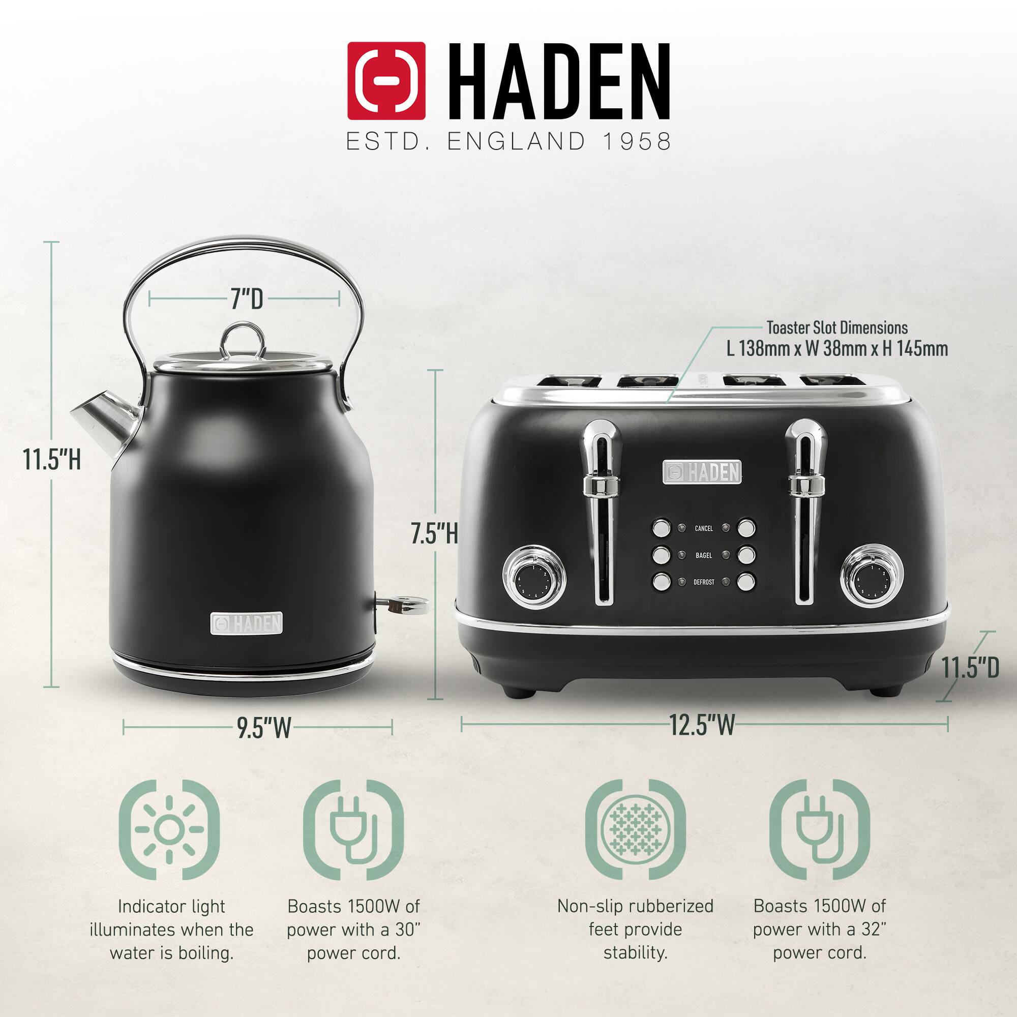 HADEN  
ESTD. ENGLAND 1958  

Toaster Slot Dimensions: L 138mm x W 38mm x H 145mm  

- HADEN 7"D  
- HADEN 11.5"H  
- HADEN 11.5"D  
- HADEN 9.5"W  
- HADEN 12.5"W  

Indicator light illuminates when the water is boiling.  
Boasts 1500W of power with a 30" power cord.  
Non-slip rubberized feet provide stability.  
Boasts 1500W of power with a 32" power cord.