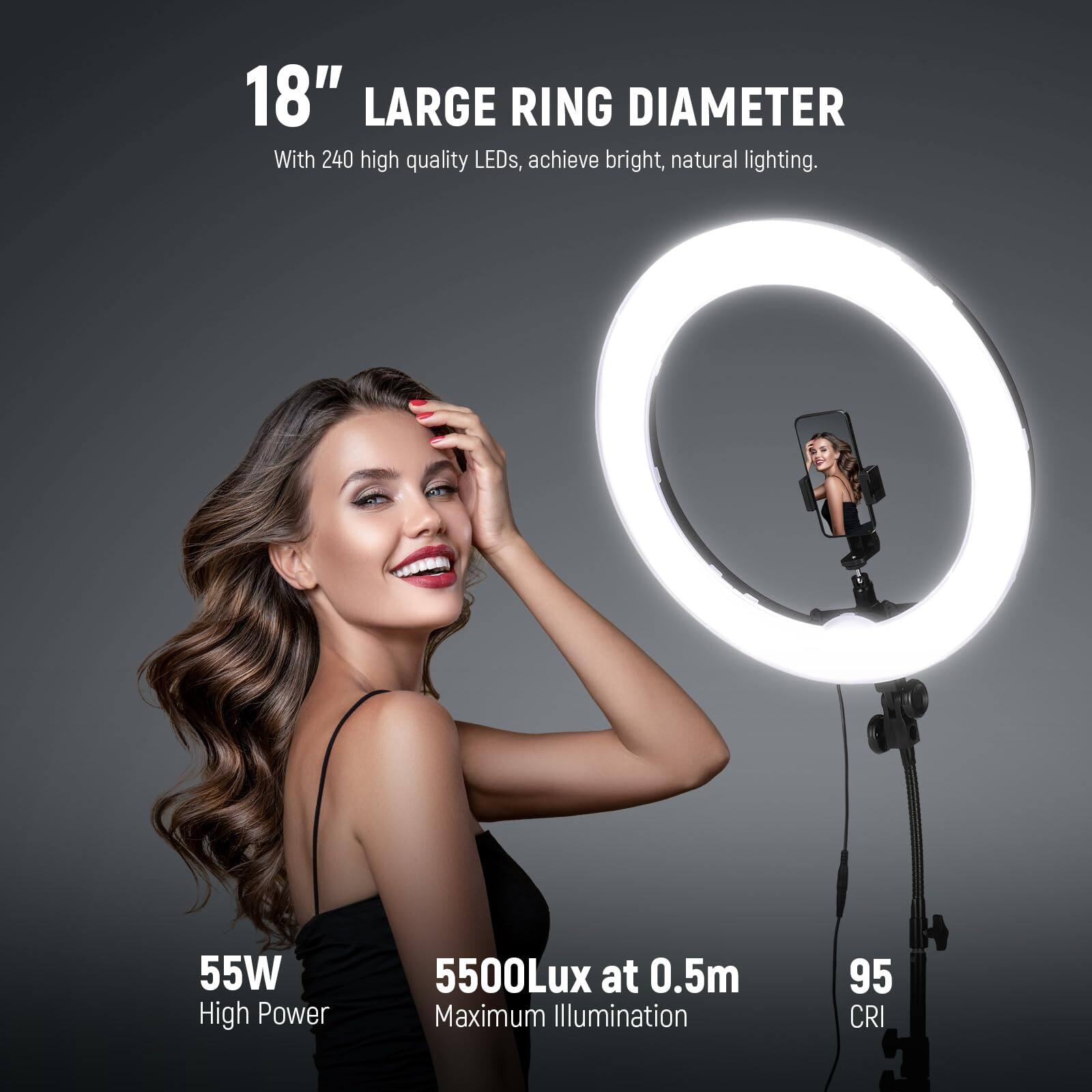 18" LARGE RING DIAMETER  
With 240 high quality LEDs, achieve bright, natural lighting.  

55W High Power  
5500Lux at 0.5m Maximum Illumination  
95 CRI