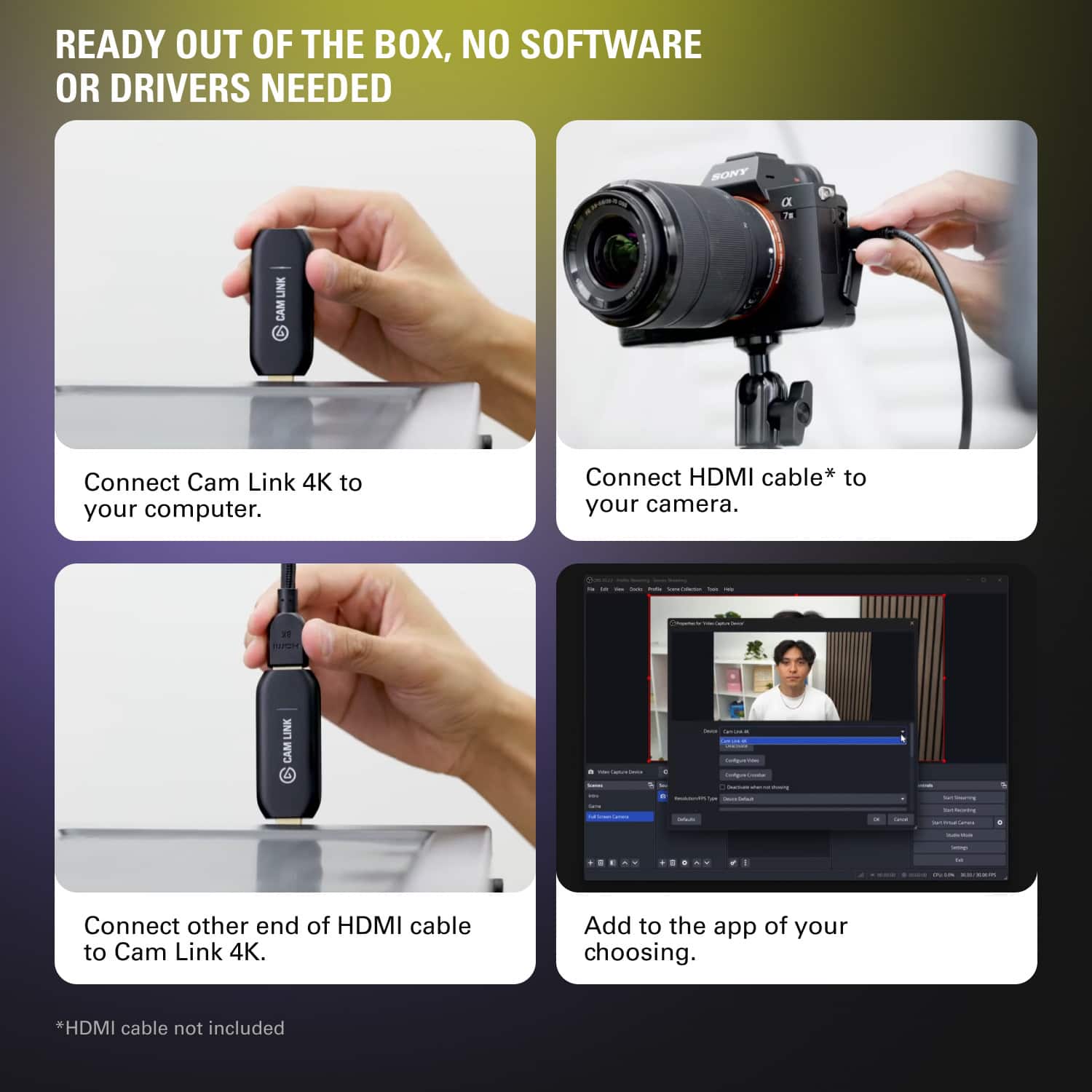 READY OUT OF THE BOX, NO SOFTWARE OR DRIVERS NEEDED SONY D TE LINK CAM 6 Connect Cam Link 4K to your computer. Connect HDMI cable* to your camera. Connect other end of HDMI cable to Cam Link 4K. Add to the app of your choosing. *HDMI cable not included.