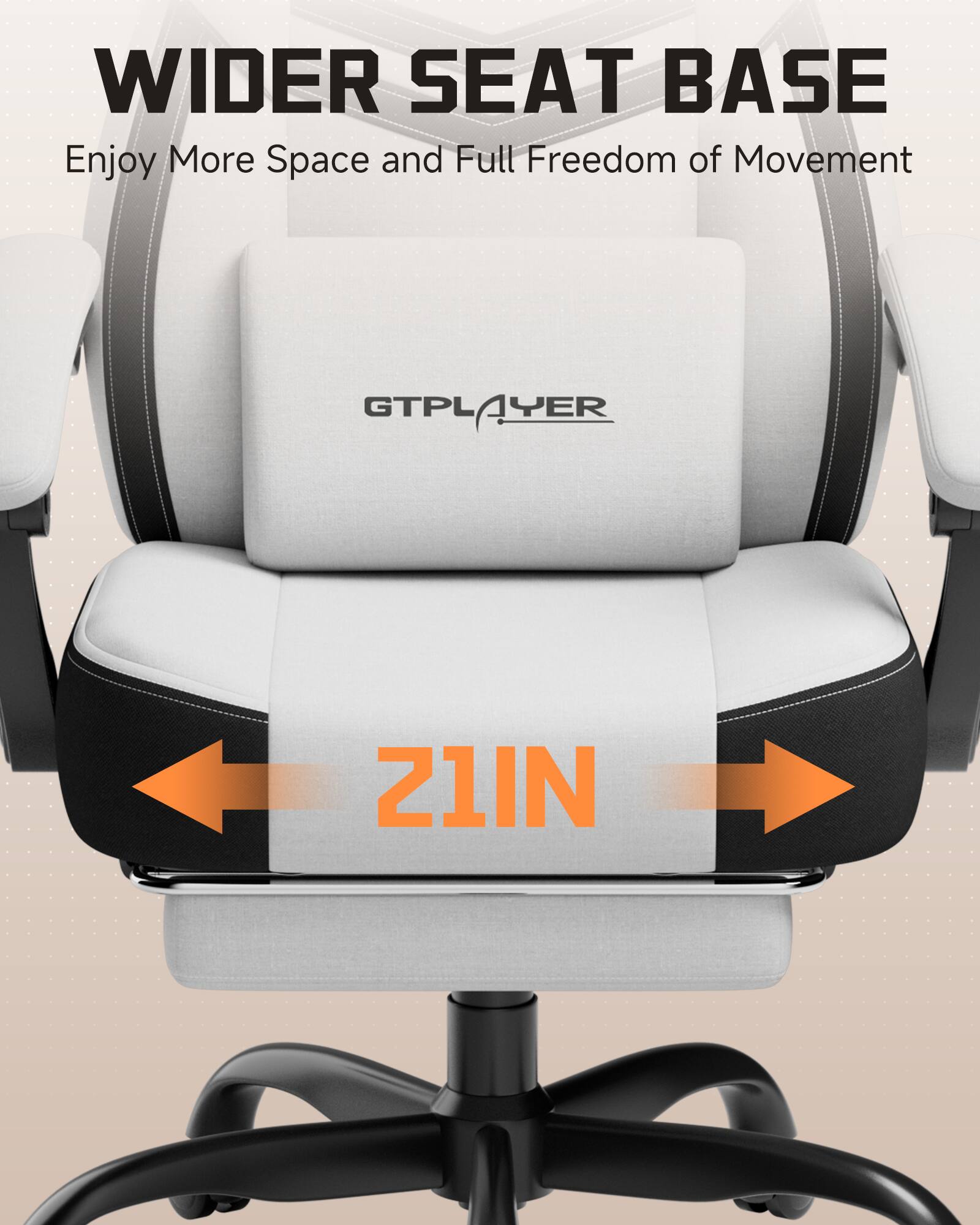 WIDER SEAT BASE  
Enjoy More Space and Full Freedom of Movement  

GTPLAYER  
21IN